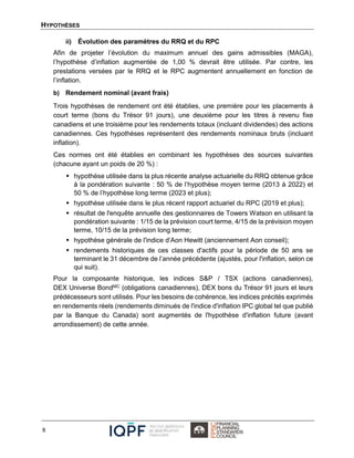 HYPOTHÈSES
8
ii) Évolution des paramètres du RRQ et du RPC
Afin de projeter l’évolution du maximum annuel des gains admissibles (MAGA),
l’hypothèse d’inflation augmentée de 1,00 % devrait être utilisée. Par contre, les
prestations versées par le RRQ et le RPC augmentent annuellement en fonction de
l’inflation.
b) Rendement nominal (avant frais)
Trois hypothèses de rendement ont été établies, une première pour les placements à
court terme (bons du Trésor 91 jours), une deuxième pour les titres à revenu fixe
canadiens et une troisième pour les rendements totaux (incluant dividendes) des actions
canadiennes. Ces hypothèses représentent des rendements nominaux bruts (incluant
inflation).
Ces normes ont été établies en combinant les hypothèses des sources suivantes
(chacune ayant un poids de 20 %) :
 hypothèse utilisée dans la plus récente analyse actuarielle du RRQ obtenue grâce
à la pondération suivante : 50 % de l’hypothèse moyen terme (2013 à 2022) et
50 % de l’hypothèse long terme (2023 et plus);
 hypothèse utilisée dans le plus récent rapport actuariel du RPC (2019 et plus);
 résultat de l'enquête annuelle des gestionnaires de Towers Watson en utilisant la
pondération suivante : 1/15 de la prévision court terme, 4/15 de la prévision moyen
terme, 10/15 de la prévision long terme;
 hypothèse générale de l'indice d’Aon Hewitt (anciennement Aon conseil);
 rendements historiques de ces classes d'actifs pour la période de 50 ans se
terminant le 31 décembre de l’année précédente (ajustés, pour l'inflation, selon ce
qui suit).
Pour la composante historique, les indices S&P / TSX (actions canadiennes),
DEX Universe BondMC (obligations canadiennes), DEX bons du Trésor 91 jours et leurs
prédécesseurs sont utilisés. Pour les besoins de cohérence, les indices précités exprimés
en rendements réels (rendements diminués de l'indice d'inflation IPC global tel que publié
par la Banque du Canada) sont augmentés de l'hypothèse d'inflation future (avant
arrondissement) de cette année.
 