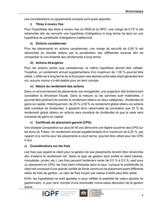 HYPOTHÈSES
9
Les considérations ou ajustements suivants sont aussi apportés :
i) Titres à revenu fixe
Pour l'hypothèse des titres à revenu fixe du RRQ et du RPC, une marge de 0,75 % est
retranchée afin de convertir une hypothèse d'obligations à long terme (la leur) en une
hypothèse de portefeuille d'obligations traditionnel.
ii) Actions canadiennes
Pour les placements en actions canadiennes, une marge de sécurité de 0,50 % est
retranchée du résultat obtenu par la pondération des différentes sources afin de
compenser la non-linéarité des rendements à long terme.
iii) Actions étrangères
Pour les actions autres que canadiennes, la même hypothèse devrait être utilisée.
Toutefois, un rendement annuel supplémentaire d'un maximum de 1,00 % pourrait être
utilisé. L’effet net à long terme de la fluctuation des devises entre elles étant généralement
nul, aucune norme n’a été établie pour en tenir compte.
iv) Nature du rendement des actions
Dans un environnement de placements non enregistrés, une projection doit évidemment
considérer la dimension fiscale. Dans la mesure où les sommes sont matérielles, il
pourrait être pertinent de scinder le rendement obtenu en deux catégories : dividendes et
gains en capital. Historiquement, de 25 % à 50 % du rendement global obtenu en actions
était constitué de dividendes. Il apparaît donc raisonnable de considérer que 33 % du
rendement global obtenu en actions sera constitué de dividendes et que le reste sera
composé de gains en capital.
v) Certificats de placement garanti (CPG)
Une analyse comparative sur plus de 40 ans démontre une légère surprime des CPG sur
les bons du Trésor. Un rendement annuel supplémentaire d'un maximum de 0,25 %, par
rapport à la norme pour les placements à court terme, pourrait être utilisé pour les CPG
5 ans.
c) Considérations sur les frais
Les frais que payent le client pour la gestion de ses placements doivent être retranchés
afin d’obtenir le rendement net. Selon le type de gestion dont profite le client (directe,
mutualisée, privée, etc.), ces frais peuvent facilement varier de 0,5 % à 2,5 %, sauf pour
un placement en CPG, les frais étant imbriqués dans le taux. Lorsque le portefeuille du
client est composé d’une grande variété de fonds communs de placement ayant différents
ratios de frais de gestion, un ratio de frais moyen par classe d’actifs peut être utilisé.
Enfin, les hypothèses ne sont ajustées ni pour refléter le potentiel de valeur ajoutée du
gestionnaire, ni pour tenir compte d’une éventuelle moins-value découlant de la gestion
active.
 