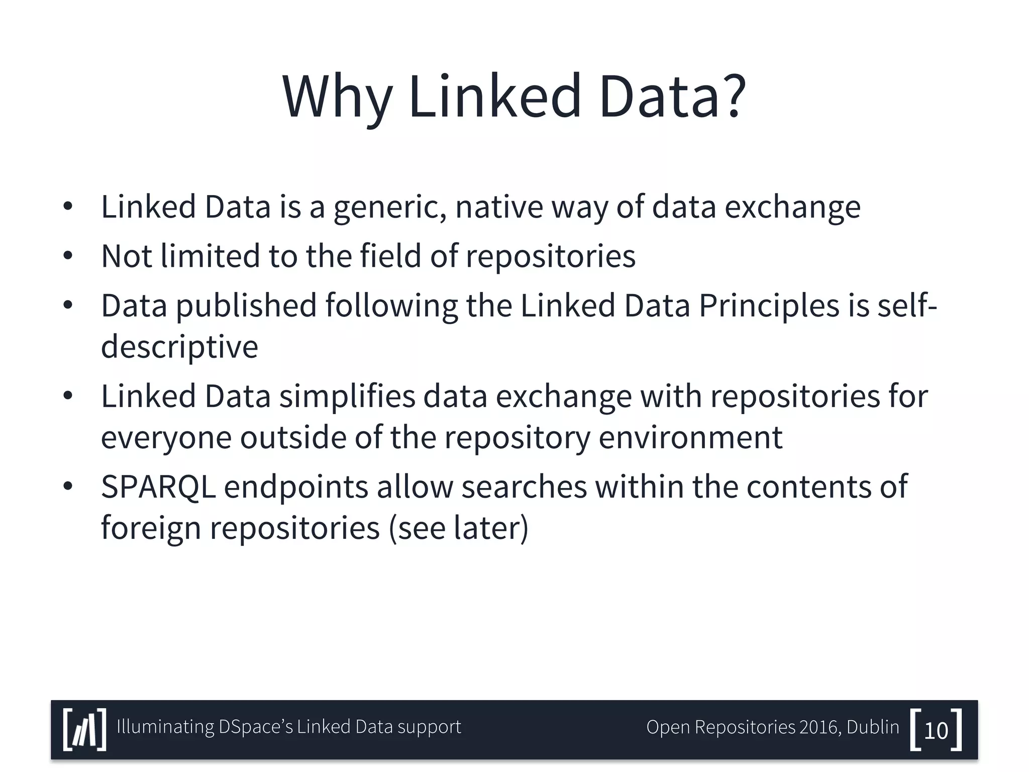 Why Linked Data?
• Linked Data is a generic, native way of data exchange
• Not limited to the field of repositories
• Data published following the Linked Data Principles is self-
descriptive
• Linked Data simplifies data exchange with repositories for
everyone outside of the repository environment
• SPARQL endpoints allow searches within the contents of
foreign repositories (see later)
10Illuminating DSpace’s Linked Data support Open Repositories 2016, Dublin
 