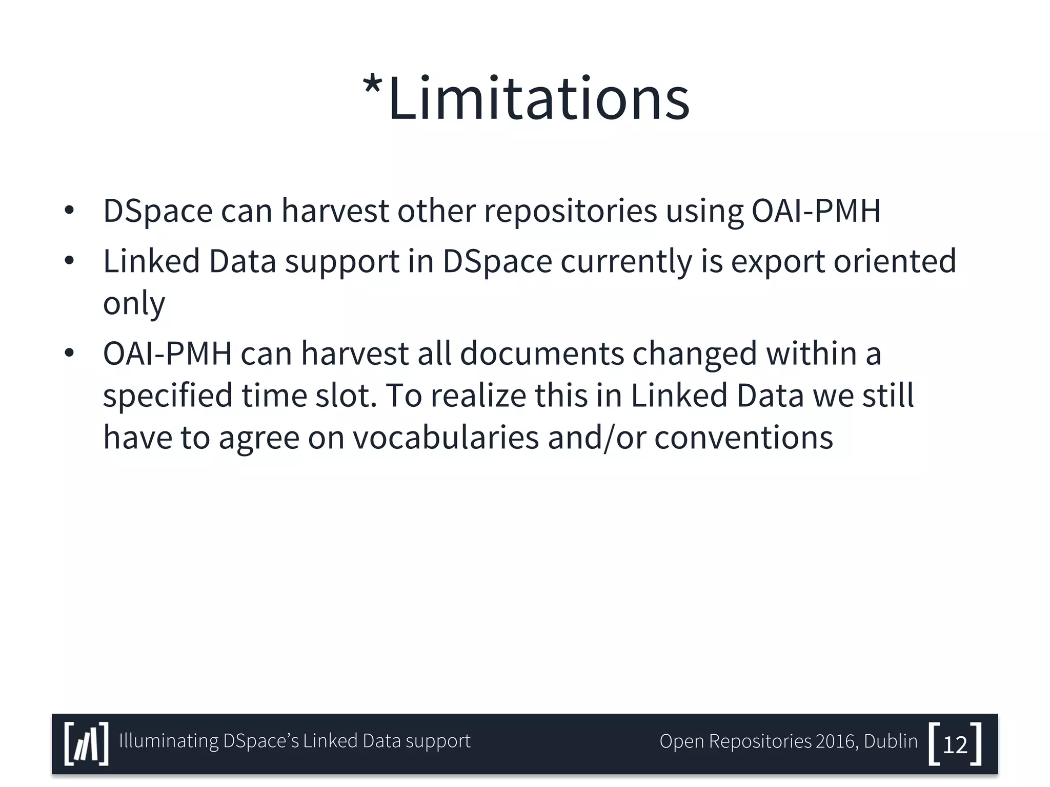 *Limitations
• DSpace can harvest other repositories using OAI-PMH
• Linked Data support in DSpace currently is export oriented
only
• OAI-PMH can harvest all documents changed within a
specified time slot. To realize this in Linked Data we still
have to agree on vocabularies and/or conventions
12Illuminating DSpace’s Linked Data support Open Repositories 2016, Dublin
 