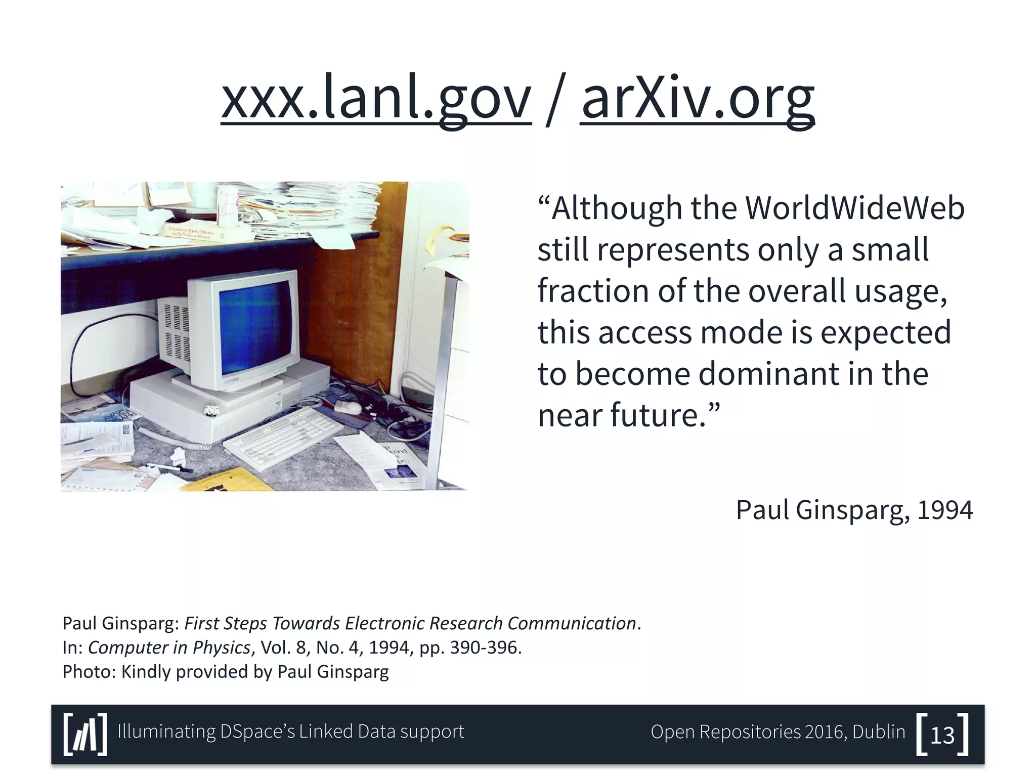 xxx.lanl.gov / arXiv.org
“Although the WorldWideWeb
still represents only a small
fraction of the overall usage,
this access mode is expected
to become dominant in the
near future.”
Paul Ginsparg, 1994
13Illuminating DSpace’s Linked Data support Open Repositories 2016, Dublin
Paul Ginsparg: First Steps Towards Electronic Research Communication.
In: Computer in Physics, Vol. 8, No. 4, 1994, pp. 390-396.
Photo: Kindly provided by Paul Ginsparg
 