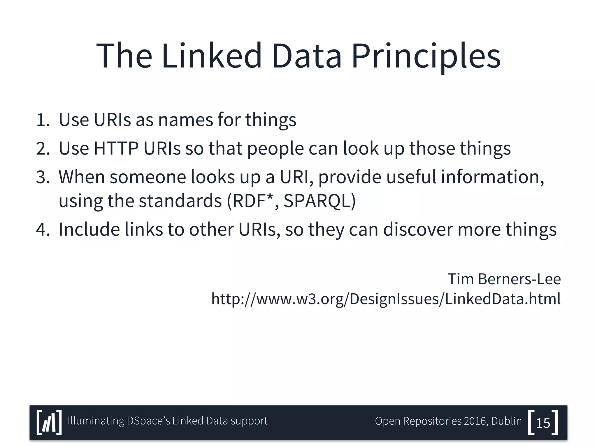 The Linked Data Principles
1. Use URIs as names for things
2. Use HTTP URIs so that people can look up those things
3. When someone looks up a URI, provide useful information,
using the standards (RDF*, SPARQL)
4. Include links to other URIs, so they can discover more things
Tim Berners-Lee
http://www.w3.org/DesignIssues/LinkedData.html
15Illuminating DSpace’s Linked Data support Open Repositories 2016, Dublin
 