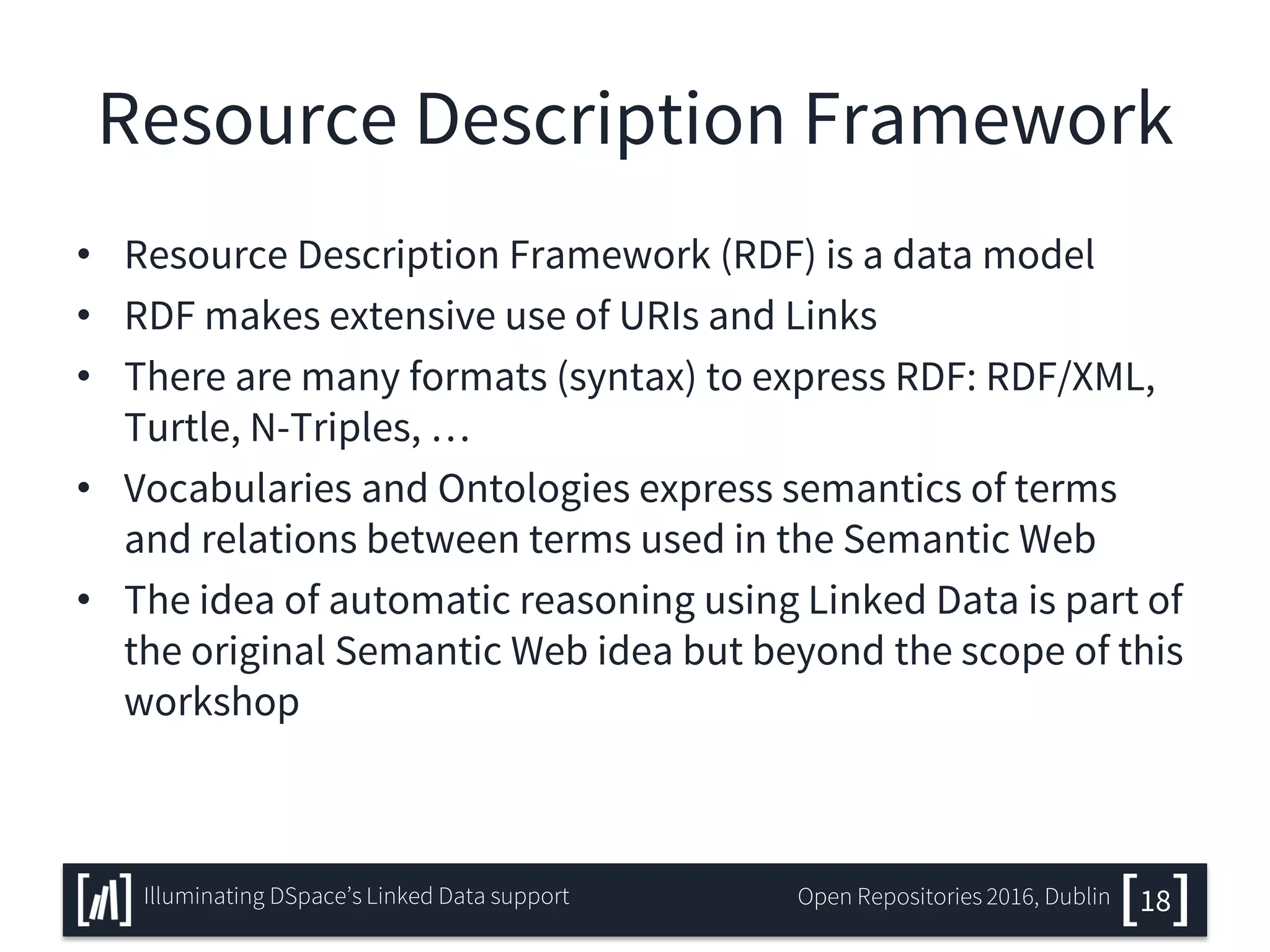 Resource Description Framework
• Resource Description Framework (RDF) is a data model
• RDF makes extensive use of URIs and Links
• There are many formats (syntax) to express RDF: RDF/XML,
Turtle, N-Triples, …
• Vocabularies and Ontologies express semantics of terms
and relations between terms used in the Semantic Web
• The idea of automatic reasoning using Linked Data is part of
the original Semantic Web idea but beyond the scope of this
workshop
18Illuminating DSpace’s Linked Data support Open Repositories 2016, Dublin
 