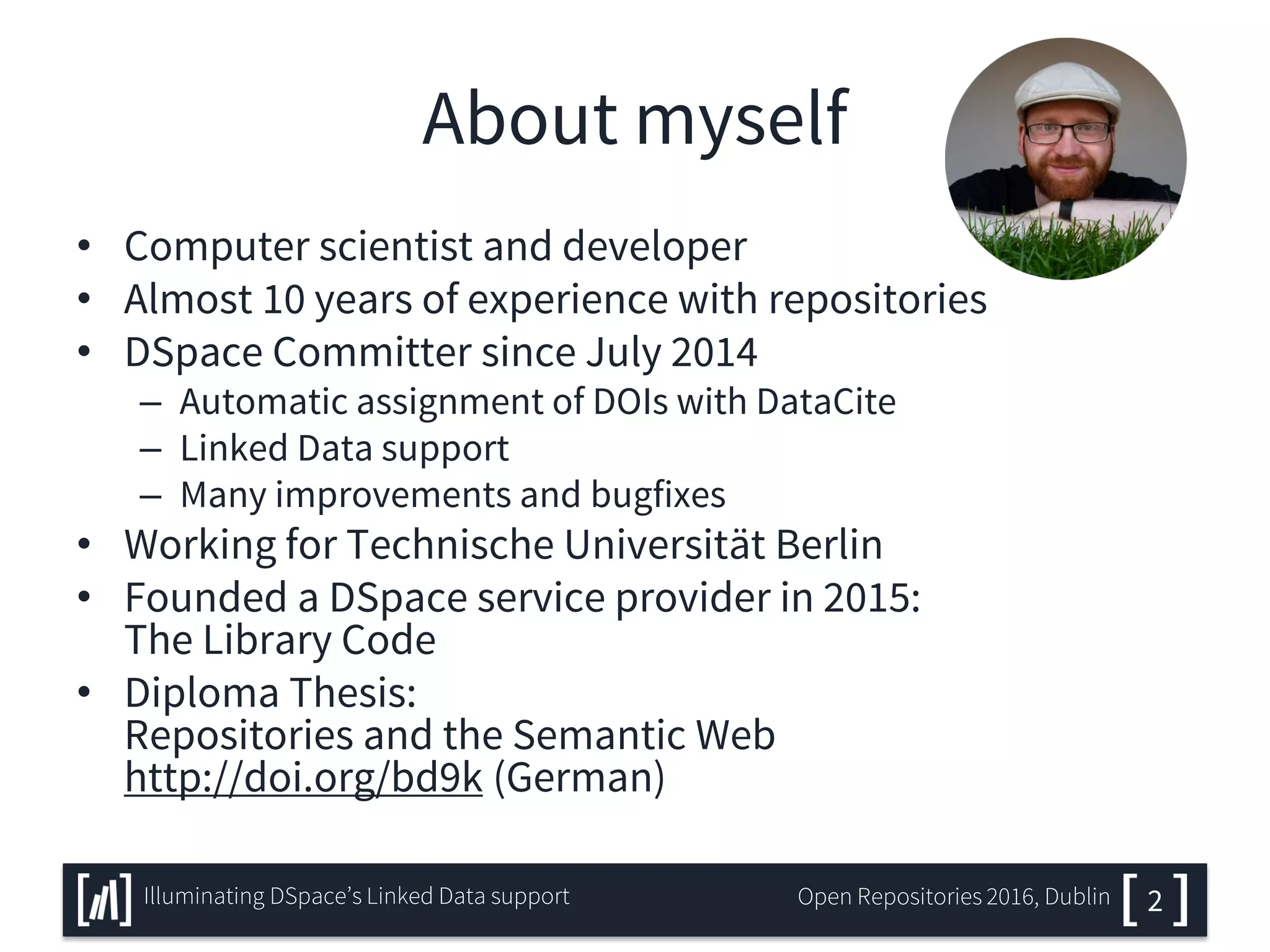 About myself
• Computer scientist and developer
• Almost 10 years of experience with repositories
• DSpace Committer since July 2014
– Automatic assignment of DOIs with DataCite
– Linked Data support
– Many improvements and bugfixes
• Working for Technische Universität Berlin
• Founded a DSpace service provider in 2015:
The Library Code
• Diploma Thesis:
Repositories and the Semantic Web
http://doi.org/bd9k (German)
2Illuminating DSpace’s Linked Data support Open Repositories 2016, Dublin
 