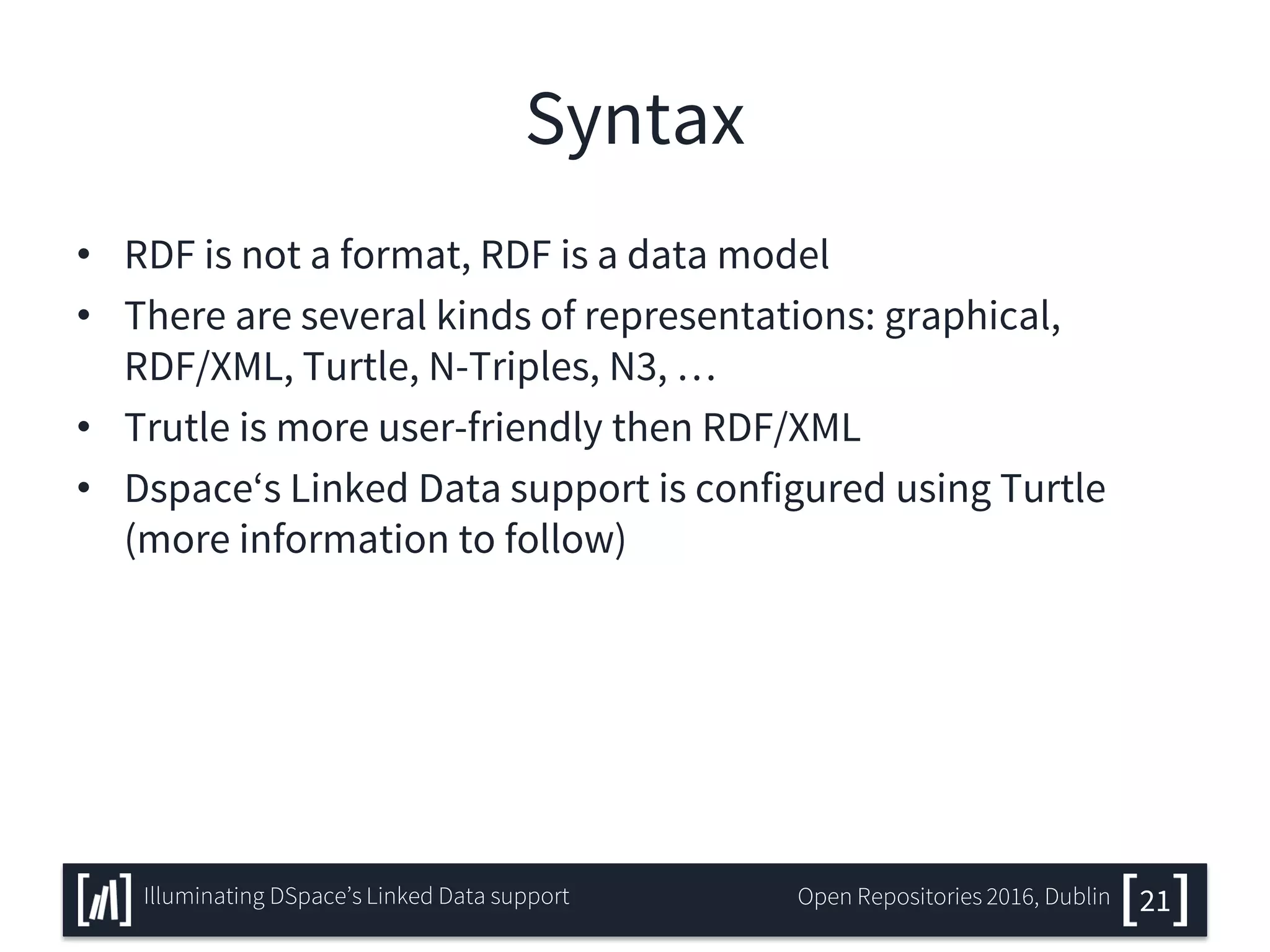 Syntax
• RDF is not a format, RDF is a data model
• There are several kinds of representations: graphical,
RDF/XML, Turtle, N-Triples, N3, …
• Trutle is more user-friendly then RDF/XML
• Dspace‘s Linked Data support is configured using Turtle
(more information to follow)
21Illuminating DSpace’s Linked Data support Open Repositories 2016, Dublin
 