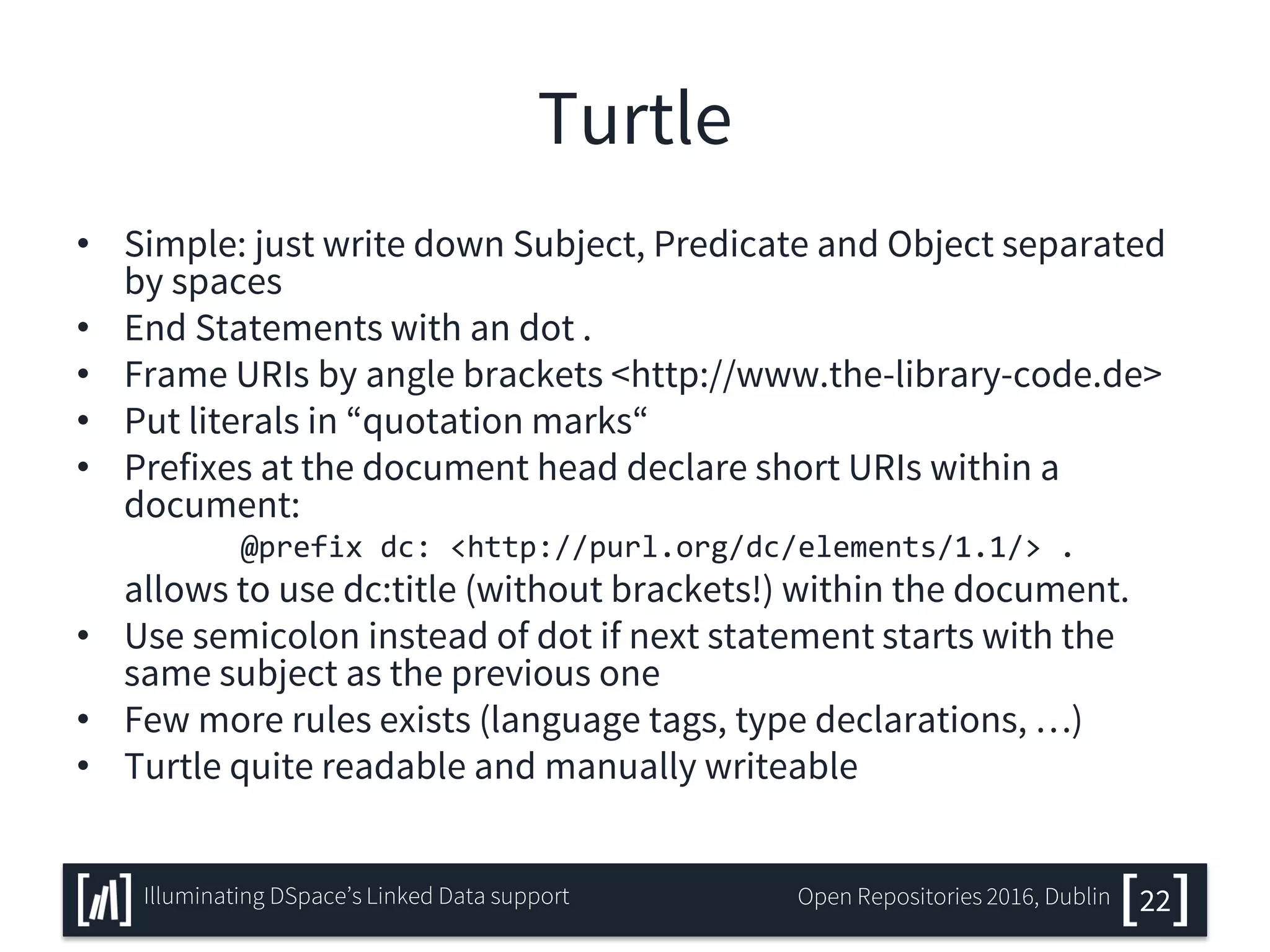 Turtle
• Simple: just write down Subject, Predicate and Object separated
by spaces
• End Statements with an dot .
• Frame URIs by angle brackets <http://www.the-library-code.de>
• Put literals in “quotation marks“
• Prefixes at the document head declare short URIs within a
document:
@prefix dc: <http://purl.org/dc/elements/1.1/> .
allows to use dc:title (without brackets!) within the document.
• Use semicolon instead of dot if next statement starts with the
same subject as the previous one
• Few more rules exists (language tags, type declarations, …)
• Turtle quite readable and manually writeable
22Illuminating DSpace’s Linked Data support Open Repositories 2016, Dublin
 