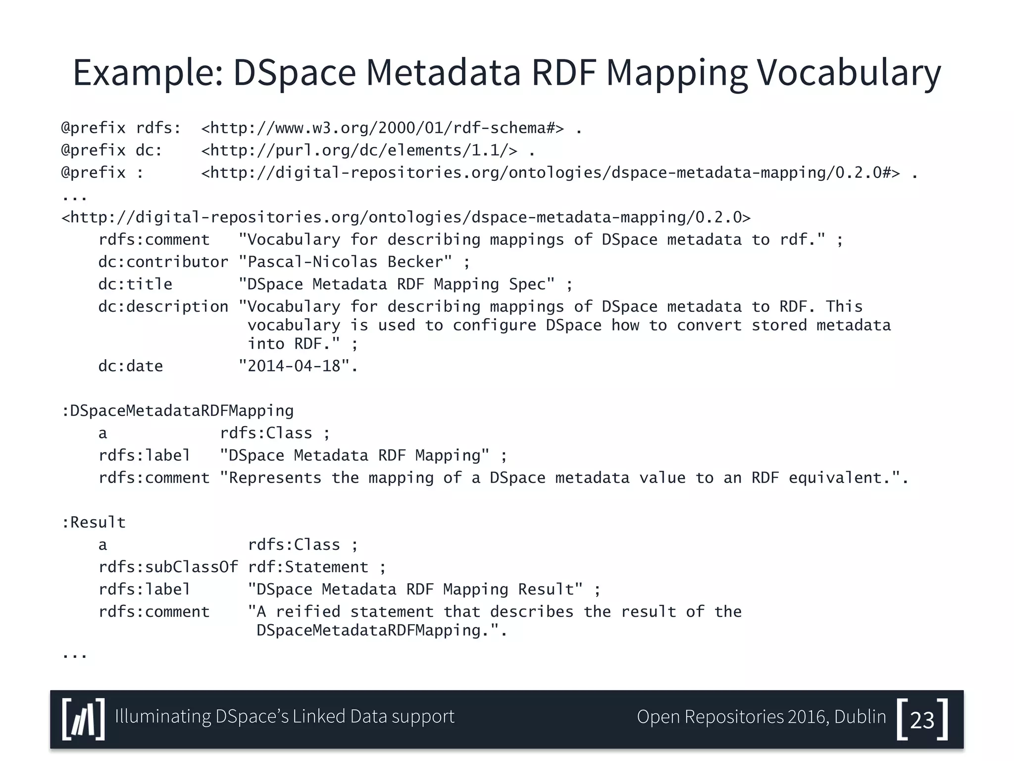 Example: DSpace Metadata RDF Mapping Vocabulary
@prefix rdfs: <http://www.w3.org/2000/01/rdf-schema#> .
@prefix dc: <http://purl.org/dc/elements/1.1/> .
@prefix : <http://digital-repositories.org/ontologies/dspace-metadata-mapping/0.2.0#> .
...
<http://digital-repositories.org/ontologies/dspace-metadata-mapping/0.2.0>
rdfs:comment "Vocabulary for describing mappings of DSpace metadata to rdf." ;
dc:contributor "Pascal-Nicolas Becker" ;
dc:title "DSpace Metadata RDF Mapping Spec" ;
dc:description "Vocabulary for describing mappings of DSpace metadata to RDF. This
vocabulary is used to configure DSpace how to convert stored metadata
into RDF." ;
dc:date "2014-04-18".
:DSpaceMetadataRDFMapping
a rdfs:Class ;
rdfs:label "DSpace Metadata RDF Mapping" ;
rdfs:comment "Represents the mapping of a DSpace metadata value to an RDF equivalent.".
:Result
a rdfs:Class ;
rdfs:subClassOf rdf:Statement ;
rdfs:label "DSpace Metadata RDF Mapping Result" ;
rdfs:comment "A reified statement that describes the result of the
DSpaceMetadataRDFMapping.".
...
23Illuminating DSpace’s Linked Data support Open Repositories 2016, Dublin
 
