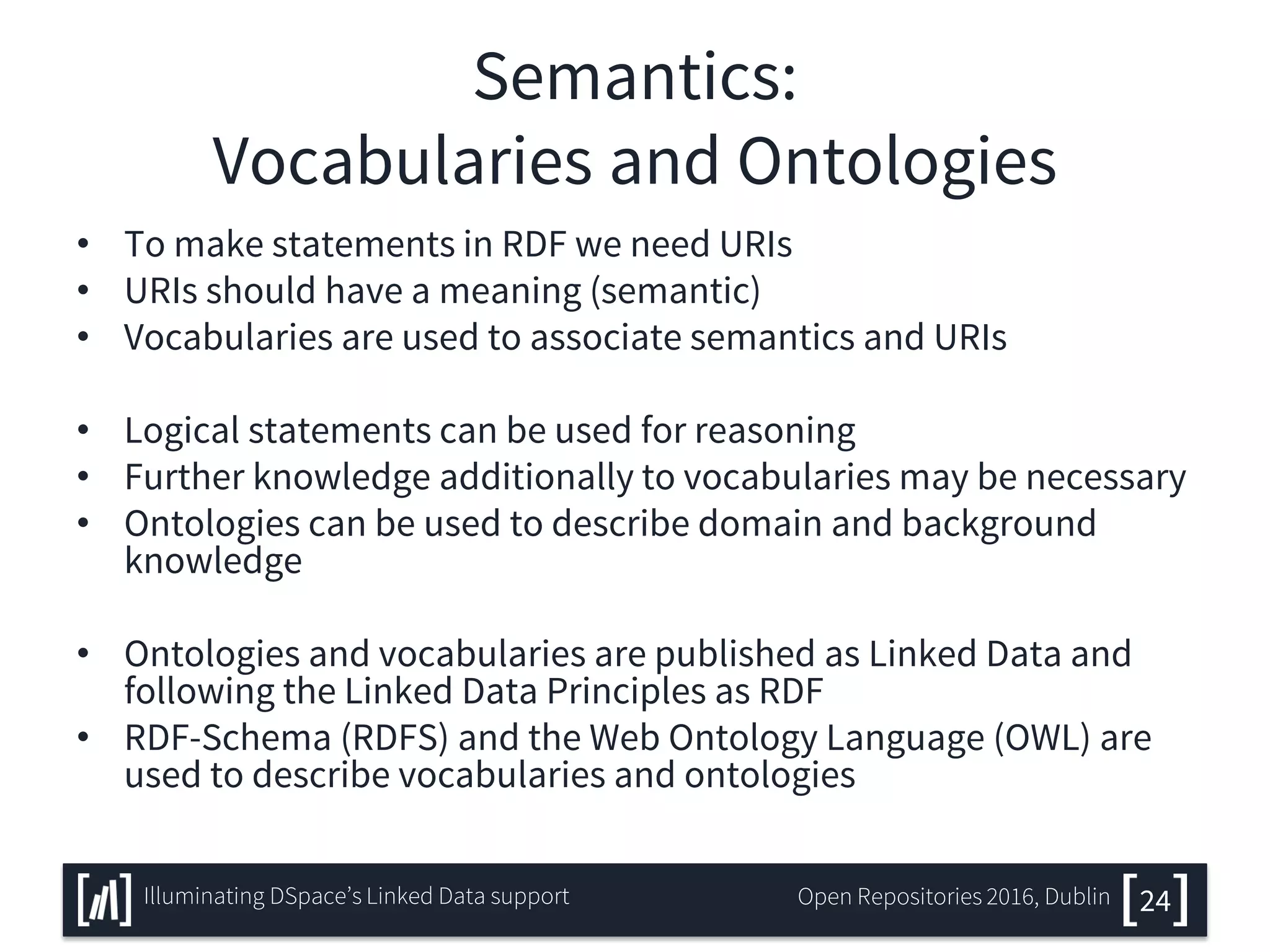 Semantics:
Vocabularies and Ontologies
• To make statements in RDF we need URIs
• URIs should have a meaning (semantic)
• Vocabularies are used to associate semantics and URIs
• Logical statements can be used for reasoning
• Further knowledge additionally to vocabularies may be necessary
• Ontologies can be used to describe domain and background
knowledge
• Ontologies and vocabularies are published as Linked Data and
following the Linked Data Principles as RDF
• RDF-Schema (RDFS) and the Web Ontology Language (OWL) are
used to describe vocabularies and ontologies
24Illuminating DSpace’s Linked Data support Open Repositories 2016, Dublin
 