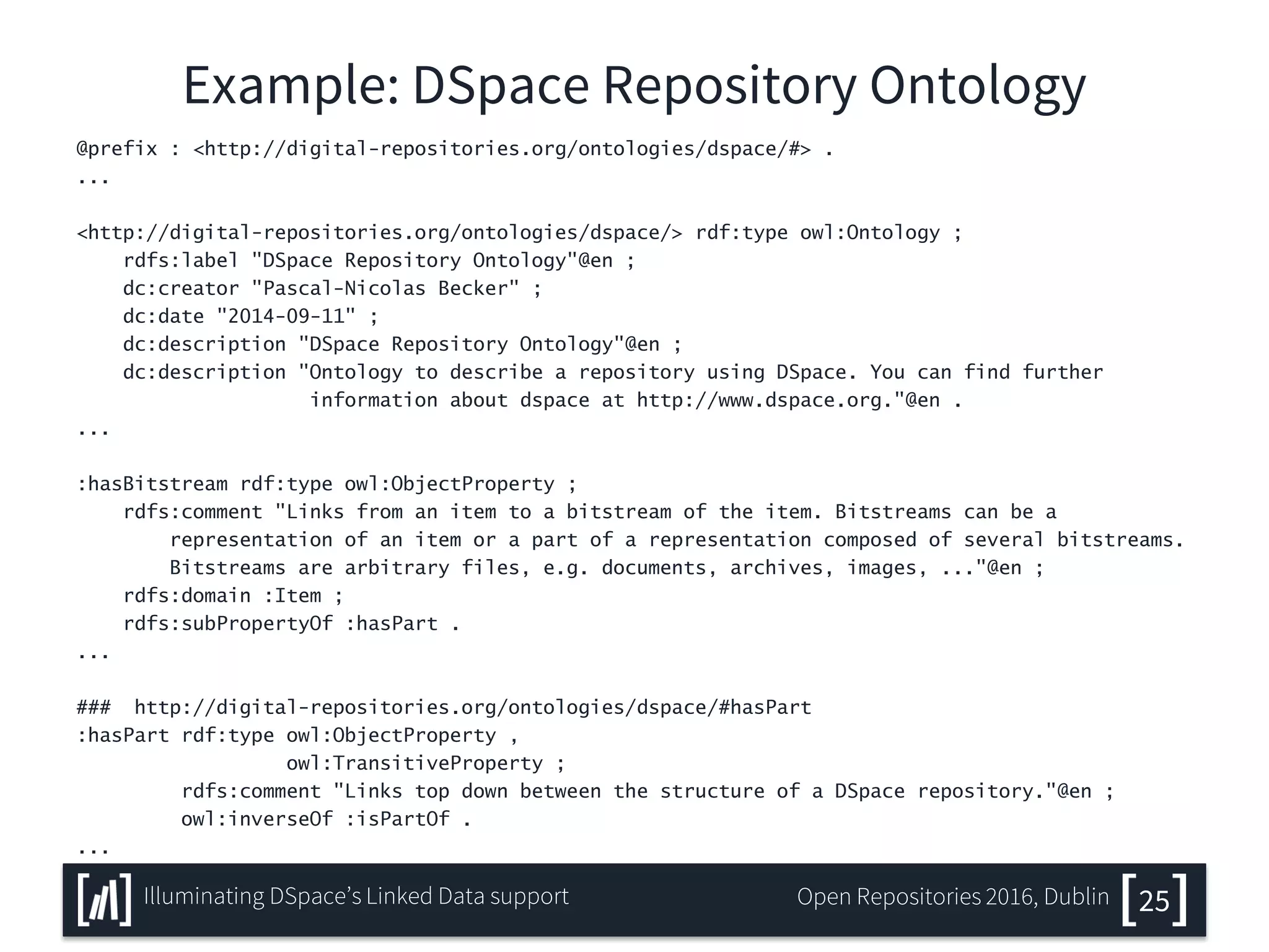 Example: DSpace Repository Ontology
@prefix : <http://digital-repositories.org/ontologies/dspace/#> .
...
<http://digital-repositories.org/ontologies/dspace/> rdf:type owl:Ontology ;
rdfs:label "DSpace Repository Ontology"@en ;
dc:creator "Pascal-Nicolas Becker" ;
dc:date "2014-09-11" ;
dc:description "DSpace Repository Ontology"@en ;
dc:description "Ontology to describe a repository using DSpace. You can find further
information about dspace at http://www.dspace.org."@en .
...
:hasBitstream rdf:type owl:ObjectProperty ;
rdfs:comment "Links from an item to a bitstream of the item. Bitstreams can be a
representation of an item or a part of a representation composed of several bitstreams.
Bitstreams are arbitrary files, e.g. documents, archives, images, ..."@en ;
rdfs:domain :Item ;
rdfs:subPropertyOf :hasPart .
...
### http://digital-repositories.org/ontologies/dspace/#hasPart
:hasPart rdf:type owl:ObjectProperty ,
owl:TransitiveProperty ;
rdfs:comment "Links top down between the structure of a DSpace repository."@en ;
owl:inverseOf :isPartOf .
...
25Illuminating DSpace’s Linked Data support Open Repositories 2016, Dublin
 