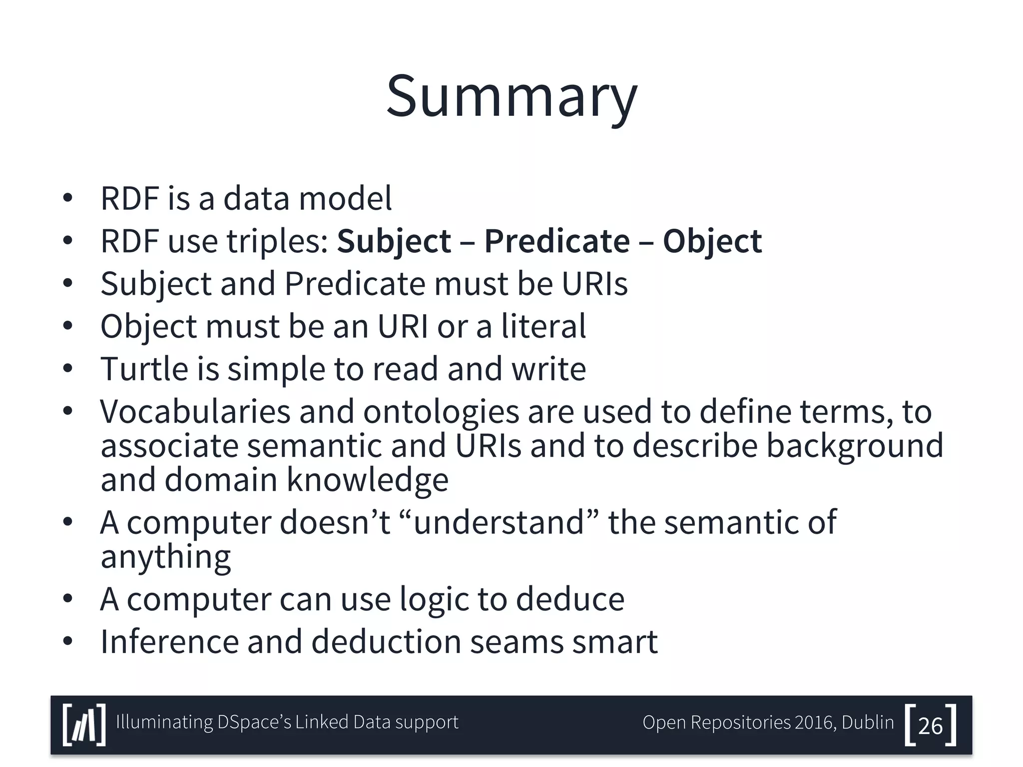 Summary
• RDF is a data model
• RDF use triples: Subject – Predicate – Object
• Subject and Predicate must be URIs
• Object must be an URI or a literal
• Turtle is simple to read and write
• Vocabularies and ontologies are used to define terms, to
associate semantic and URIs and to describe background
and domain knowledge
• A computer doesn’t “understand” the semantic of
anything
• A computer can use logic to deduce
• Inference and deduction seams smart
26Illuminating DSpace’s Linked Data support Open Repositories 2016, Dublin
 