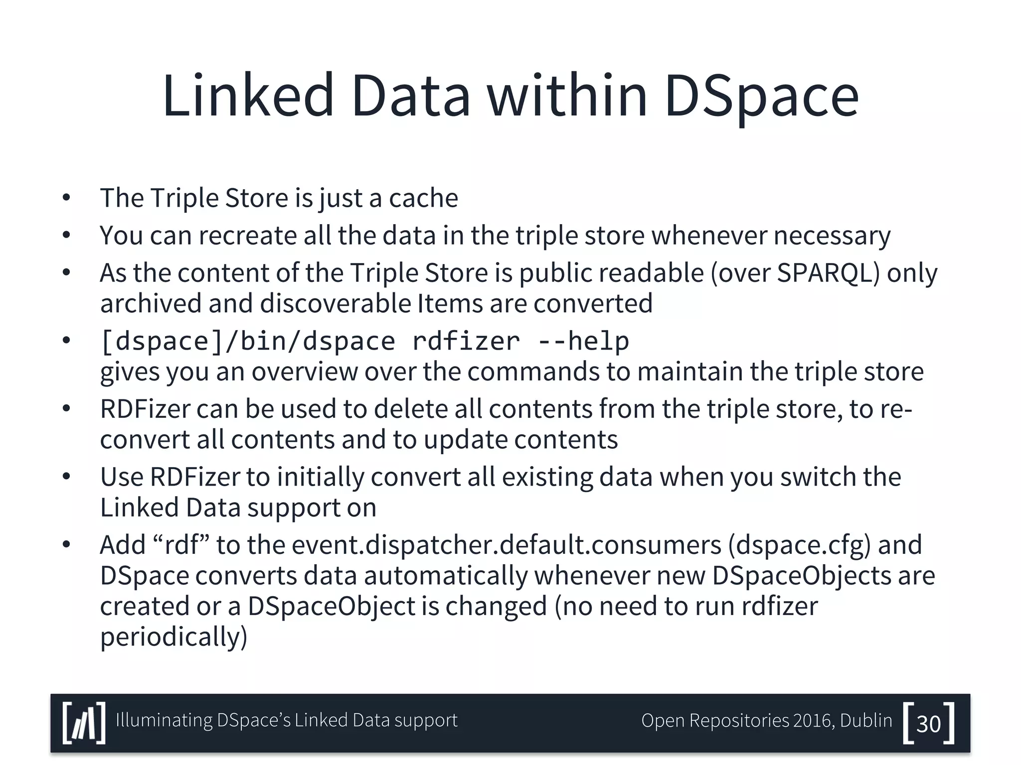 Linked Data within DSpace
• The Triple Store is just a cache
• You can recreate all the data in the triple store whenever necessary
• As the content of the Triple Store is public readable (over SPARQL) only
archived and discoverable Items are converted
• [dspace]/bin/dspace rdfizer --help
gives you an overview over the commands to maintain the triple store
• RDFizer can be used to delete all contents from the triple store, to re-
convert all contents and to update contents
• Use RDFizer to initially convert all existing data when you switch the
Linked Data support on
• Add “rdf” to the event.dispatcher.default.consumers (dspace.cfg) and
DSpace converts data automatically whenever new DSpaceObjects are
created or a DSpaceObject is changed (no need to run rdfizer
periodically)
30Illuminating DSpace’s Linked Data support Open Repositories 2016, Dublin
 