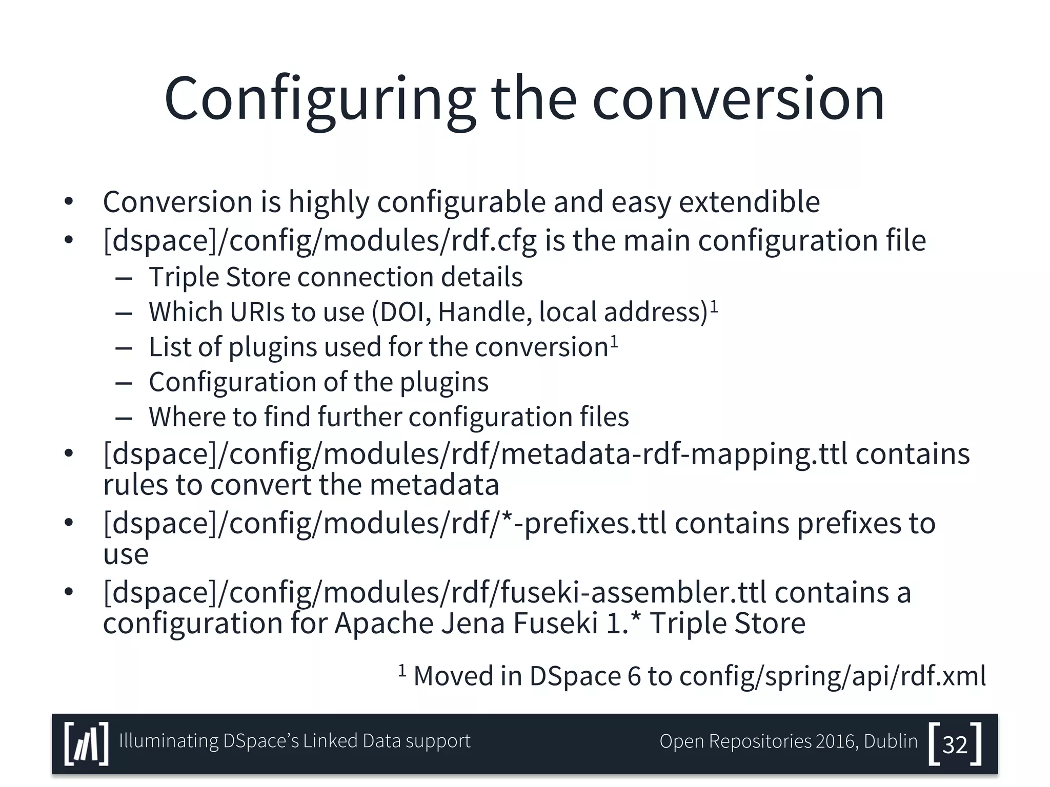 Configuring the conversion
• Conversion is highly configurable and easy extendible
• [dspace]/config/modules/rdf.cfg is the main configuration file
– Triple Store connection details
– Which URIs to use (DOI, Handle, local address)1
– List of plugins used for the conversion1
– Configuration of the plugins
– Where to find further configuration files
• [dspace]/config/modules/rdf/metadata-rdf-mapping.ttl contains
rules to convert the metadata
• [dspace]/config/modules/rdf/*-prefixes.ttl contains prefixes to
use
• [dspace]/config/modules/rdf/fuseki-assembler.ttl contains a
configuration for Apache Jena Fuseki 1.* Triple Store
1 Moved in DSpace 6 to config/spring/api/rdf.xml
32Illuminating DSpace’s Linked Data support Open Repositories 2016, Dublin
 