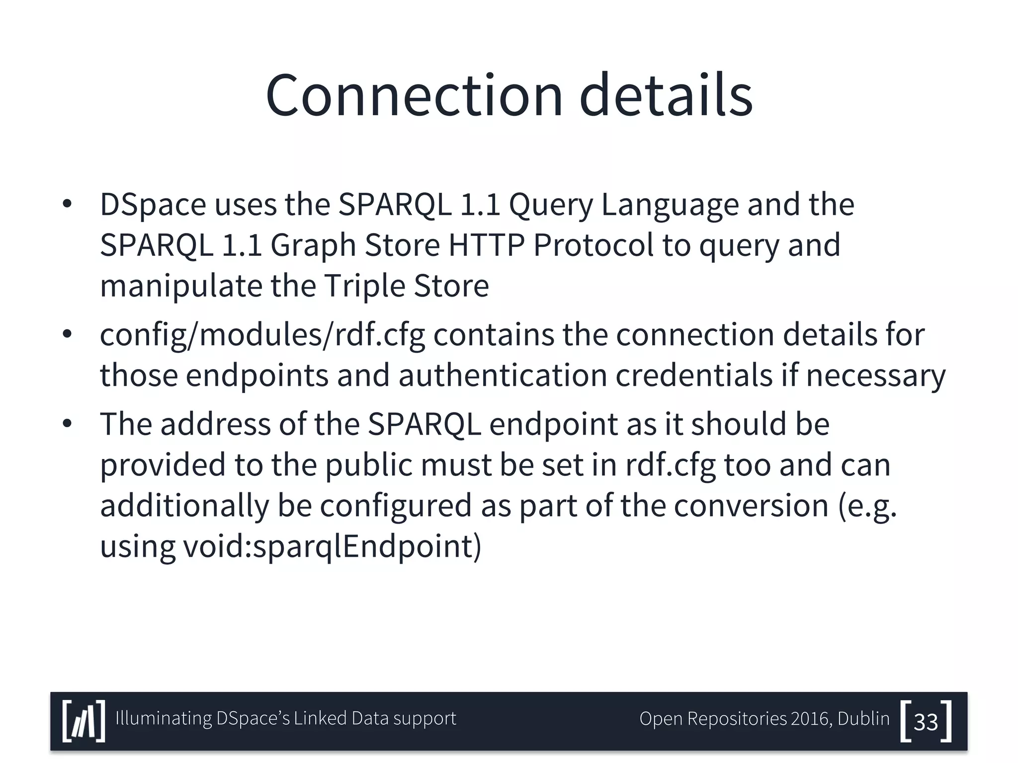 Connection details
• DSpace uses the SPARQL 1.1 Query Language and the
SPARQL 1.1 Graph Store HTTP Protocol to query and
manipulate the Triple Store
• config/modules/rdf.cfg contains the connection details for
those endpoints and authentication credentials if necessary
• The address of the SPARQL endpoint as it should be
provided to the public must be set in rdf.cfg too and can
additionally be configured as part of the conversion (e.g.
using void:sparqlEndpoint)
33Illuminating DSpace’s Linked Data support Open Repositories 2016, Dublin
 