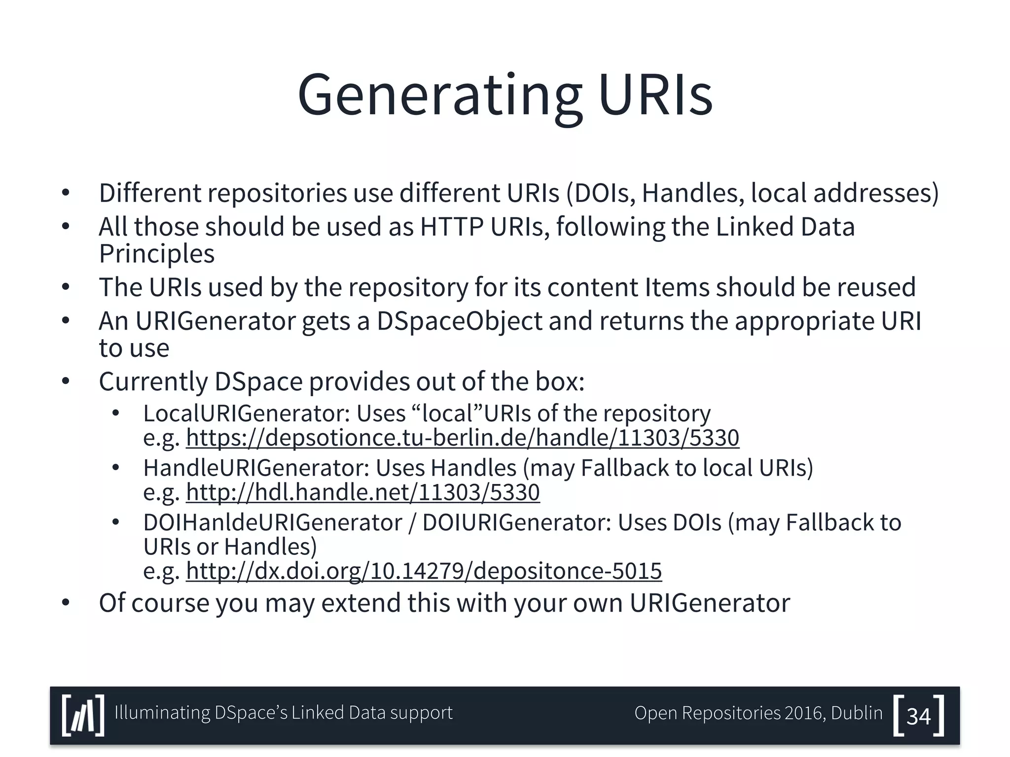 Generating URIs
• Different repositories use different URIs (DOIs, Handles, local addresses)
• All those should be used as HTTP URIs, following the Linked Data
Principles
• The URIs used by the repository for its content Items should be reused
• An URIGenerator gets a DSpaceObject and returns the appropriate URI
to use
• Currently DSpace provides out of the box:
• LocalURIGenerator: Uses “local”URIs of the repository
e.g. https://depsotionce.tu-berlin.de/handle/11303/5330
• HandleURIGenerator: Uses Handles (may Fallback to local URIs)
e.g. http://hdl.handle.net/11303/5330
• DOIHanldeURIGenerator / DOIURIGenerator: Uses DOIs (may Fallback to
URIs or Handles)
e.g. http://dx.doi.org/10.14279/depositonce-5015
• Of course you may extend this with your own URIGenerator
34Illuminating DSpace’s Linked Data support Open Repositories 2016, Dublin
 