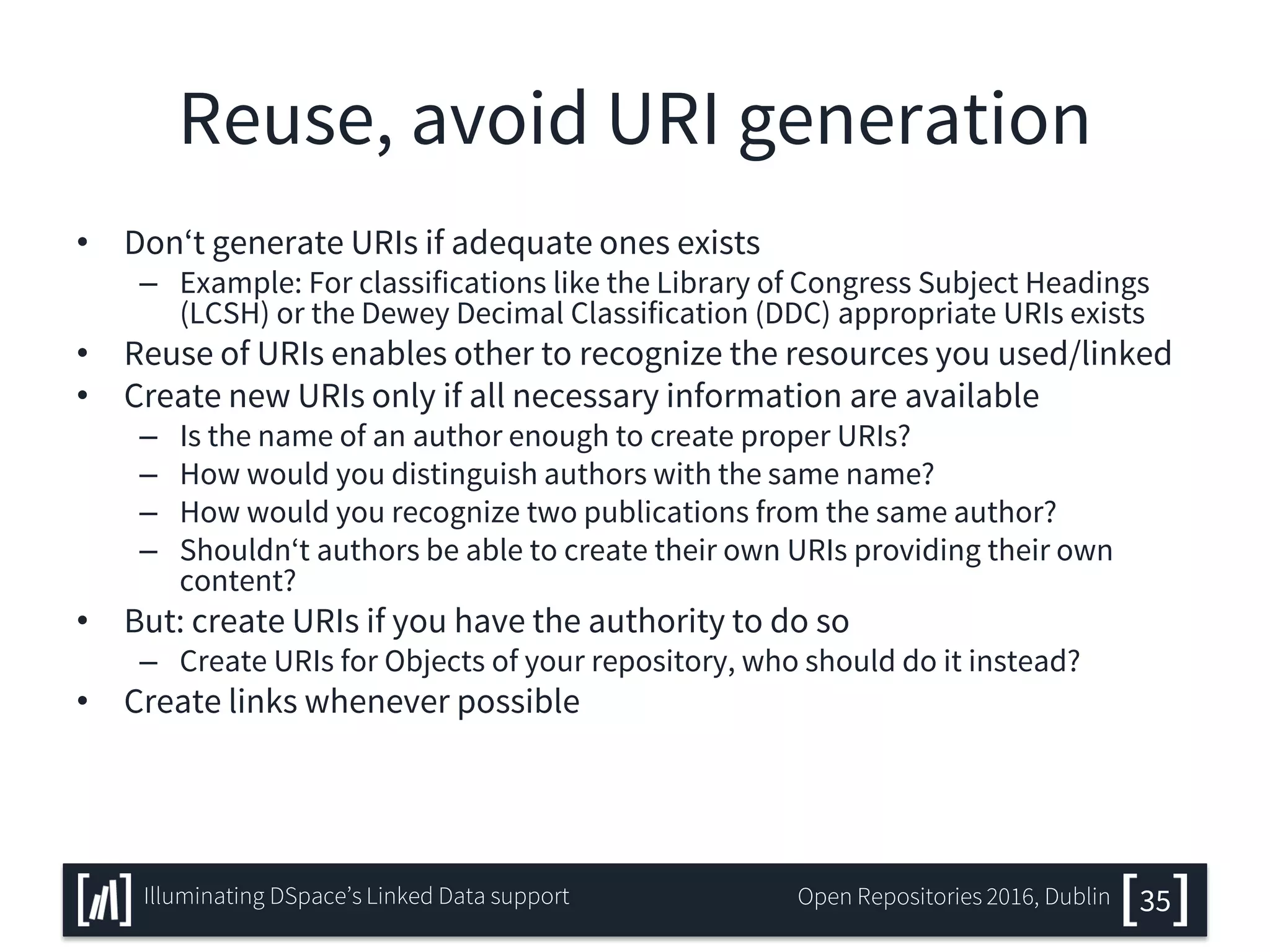 Reuse, avoid URI generation
• Don‘t generate URIs if adequate ones exists
– Example: For classifications like the Library of Congress Subject Headings
(LCSH) or the Dewey Decimal Classification (DDC) appropriate URIs exists
• Reuse of URIs enables other to recognize the resources you used/linked
• Create new URIs only if all necessary information are available
– Is the name of an author enough to create proper URIs?
– How would you distinguish authors with the same name?
– How would you recognize two publications from the same author?
– Shouldn‘t authors be able to create their own URIs providing their own
content?
• But: create URIs if you have the authority to do so
– Create URIs for Objects of your repository, who should do it instead?
• Create links whenever possible
35Illuminating DSpace’s Linked Data support Open Repositories 2016, Dublin
 
