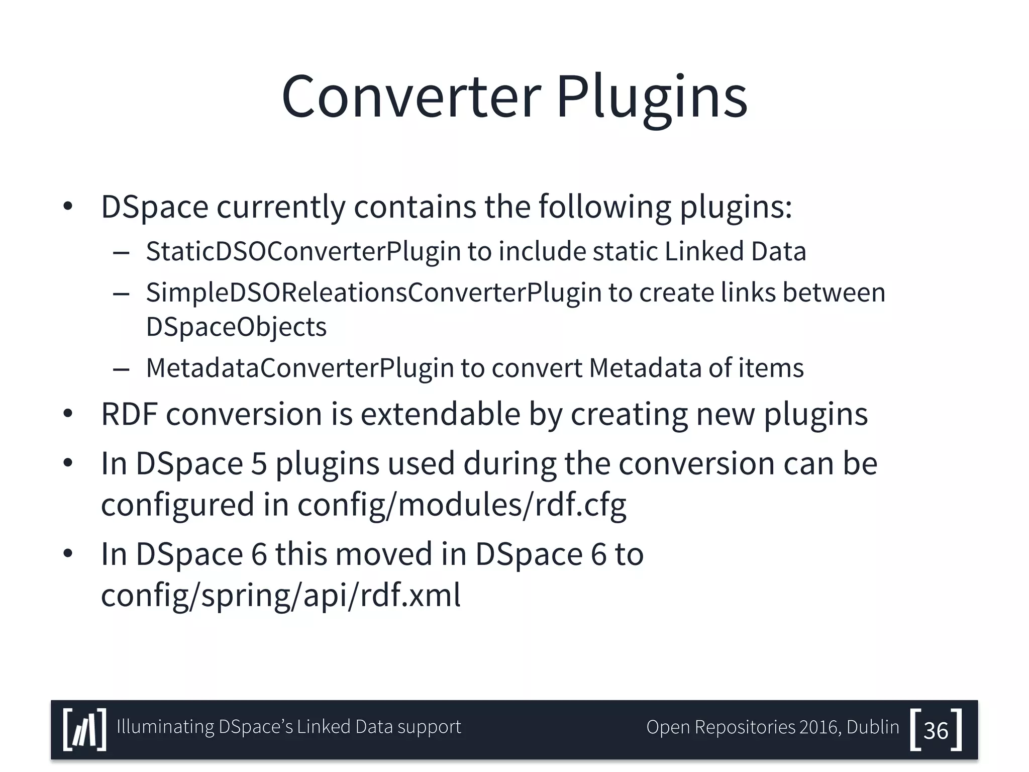 Converter Plugins
• DSpace currently contains the following plugins:
– StaticDSOConverterPlugin to include static Linked Data
– SimpleDSOReleationsConverterPlugin to create links between
DSpaceObjects
– MetadataConverterPlugin to convert Metadata of items
• RDF conversion is extendable by creating new plugins
• In DSpace 5 plugins used during the conversion can be
configured in config/modules/rdf.cfg
• In DSpace 6 this moved in DSpace 6 to
config/spring/api/rdf.xml
36Illuminating DSpace’s Linked Data support Open Repositories 2016, Dublin
 