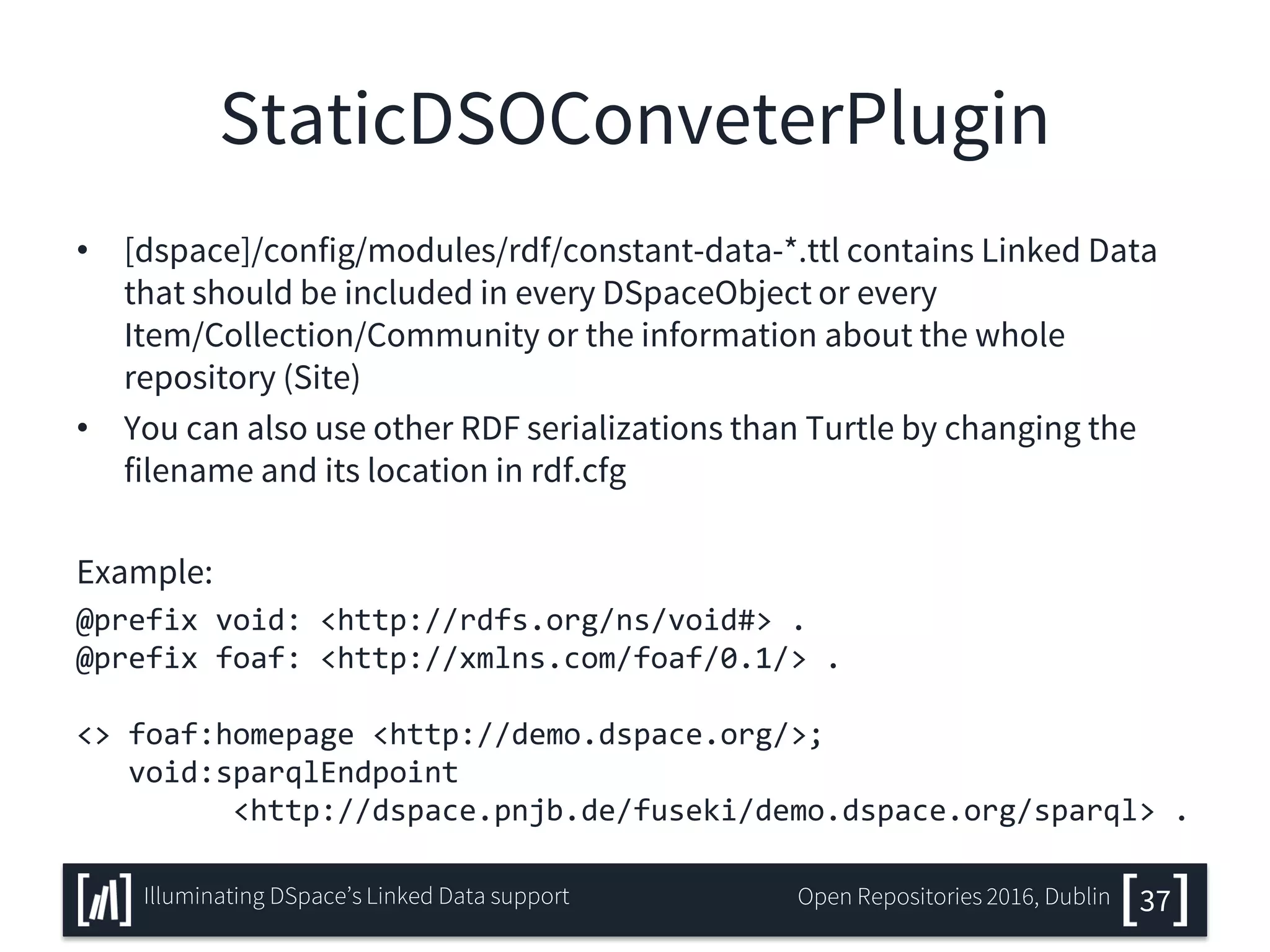 StaticDSOConveterPlugin
• [dspace]/config/modules/rdf/constant-data-*.ttl contains Linked Data
that should be included in every DSpaceObject or every
Item/Collection/Community or the information about the whole
repository (Site)
• You can also use other RDF serializations than Turtle by changing the
filename and its location in rdf.cfg
Example:
@prefix void: <http://rdfs.org/ns/void#> .
@prefix foaf: <http://xmlns.com/foaf/0.1/> .
<> foaf:homepage <http://demo.dspace.org/>;
void:sparqlEndpoint
<http://dspace.pnjb.de/fuseki/demo.dspace.org/sparql> .
37Illuminating DSpace’s Linked Data support Open Repositories 2016, Dublin
 