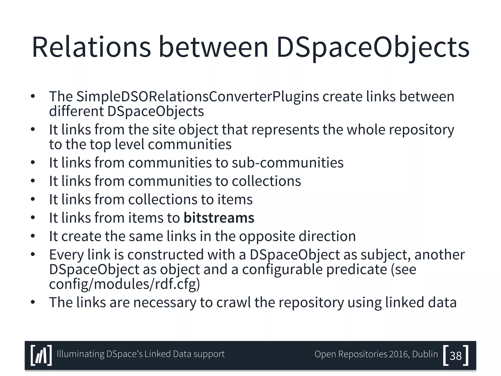 Relations between DSpaceObjects
• The SimpleDSORelationsConverterPlugins create links between
different DSpaceObjects
• It links from the site object that represents the whole repository
to the top level communities
• It links from communities to sub-communities
• It links from communities to collections
• It links from collections to items
• It links from items to bitstreams
• It create the same links in the opposite direction
• Every link is constructed with a DSpaceObject as subject, another
DSpaceObject as object and a configurable predicate (see
config/modules/rdf.cfg)
• The links are necessary to crawl the repository using linked data
38Illuminating DSpace’s Linked Data support Open Repositories 2016, Dublin
 