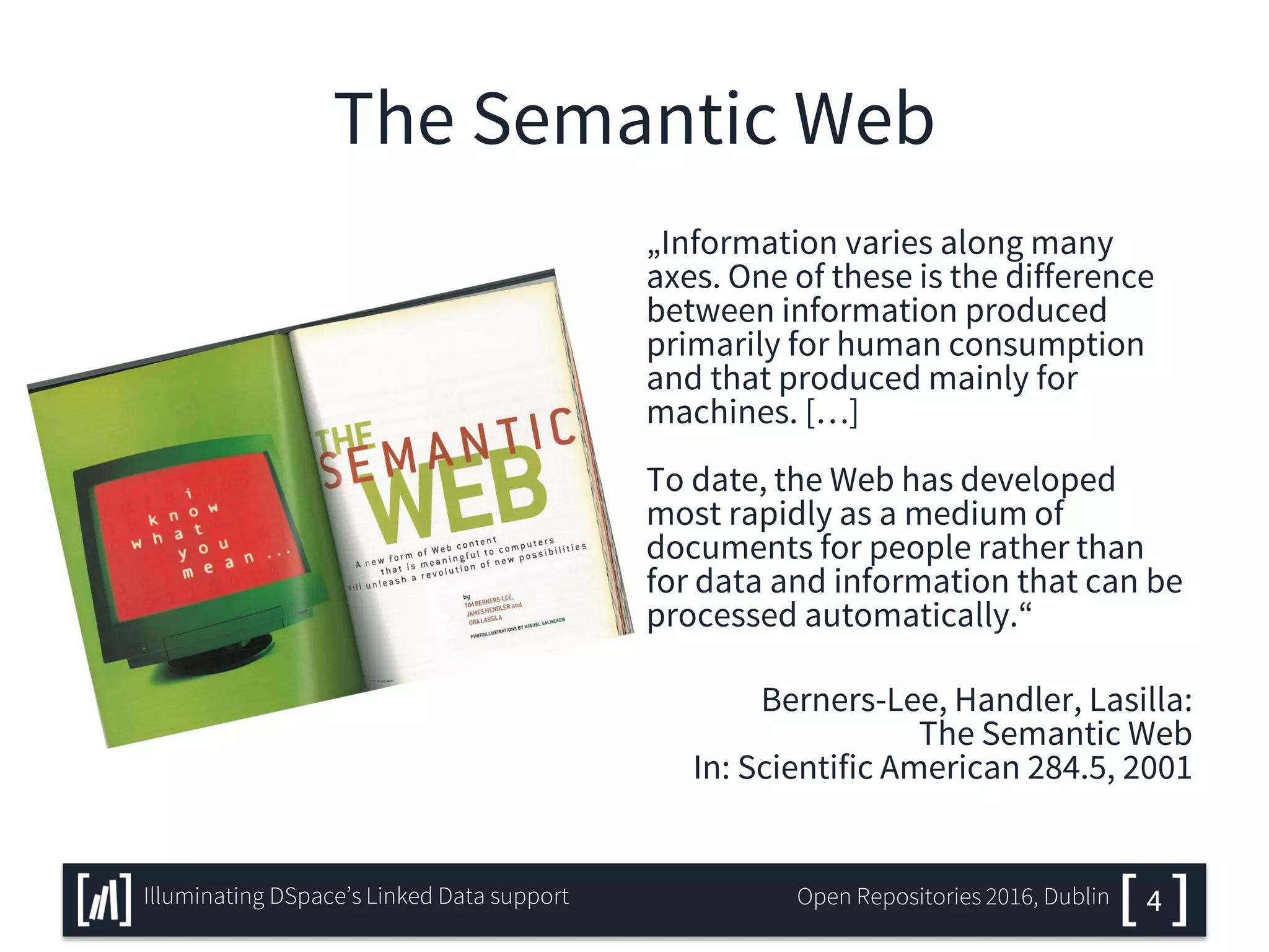 The Semantic Web
„Information varies along many
axes. One of these is the difference
between information produced
primarily for human consumption
and that produced mainly for
machines. […]
To date, the Web has developed
most rapidly as a medium of
documents for people rather than
for data and information that can be
processed automatically.“
Berners-Lee, Handler, Lasilla:
The Semantic Web
In: Scientific American 284.5, 2001
4Illuminating DSpace’s Linked Data support Open Repositories 2016, Dublin
 