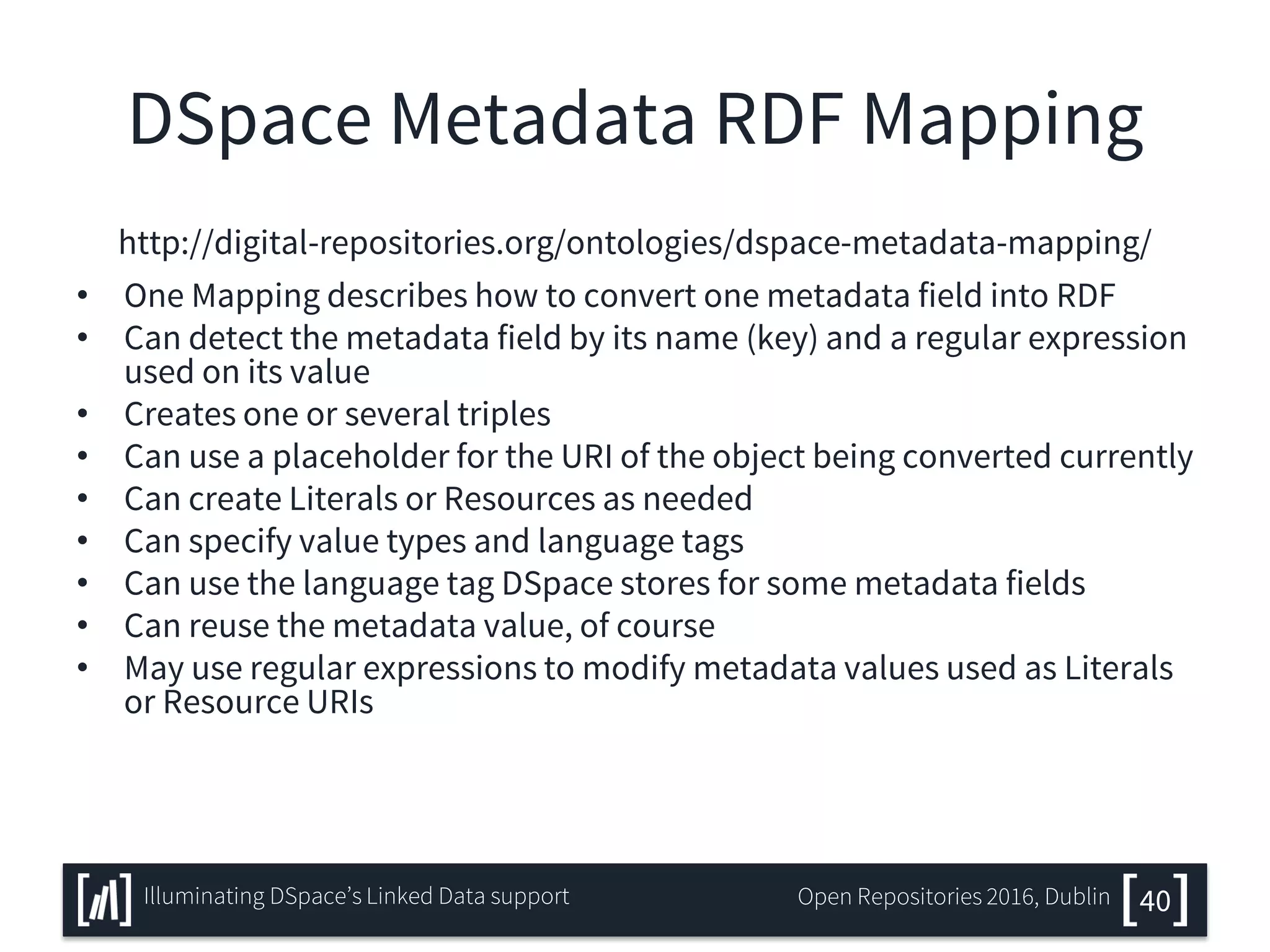 DSpace Metadata RDF Mapping
http://digital-repositories.org/ontologies/dspace-metadata-mapping/
• One Mapping describes how to convert one metadata field into RDF
• Can detect the metadata field by its name (key) and a regular expression
used on its value
• Creates one or several triples
• Can use a placeholder for the URI of the object being converted currently
• Can create Literals or Resources as needed
• Can specify value types and language tags
• Can use the language tag DSpace stores for some metadata fields
• Can reuse the metadata value, of course
• May use regular expressions to modify metadata values used as Literals
or Resource URIs
40Illuminating DSpace’s Linked Data support Open Repositories 2016, Dublin
 