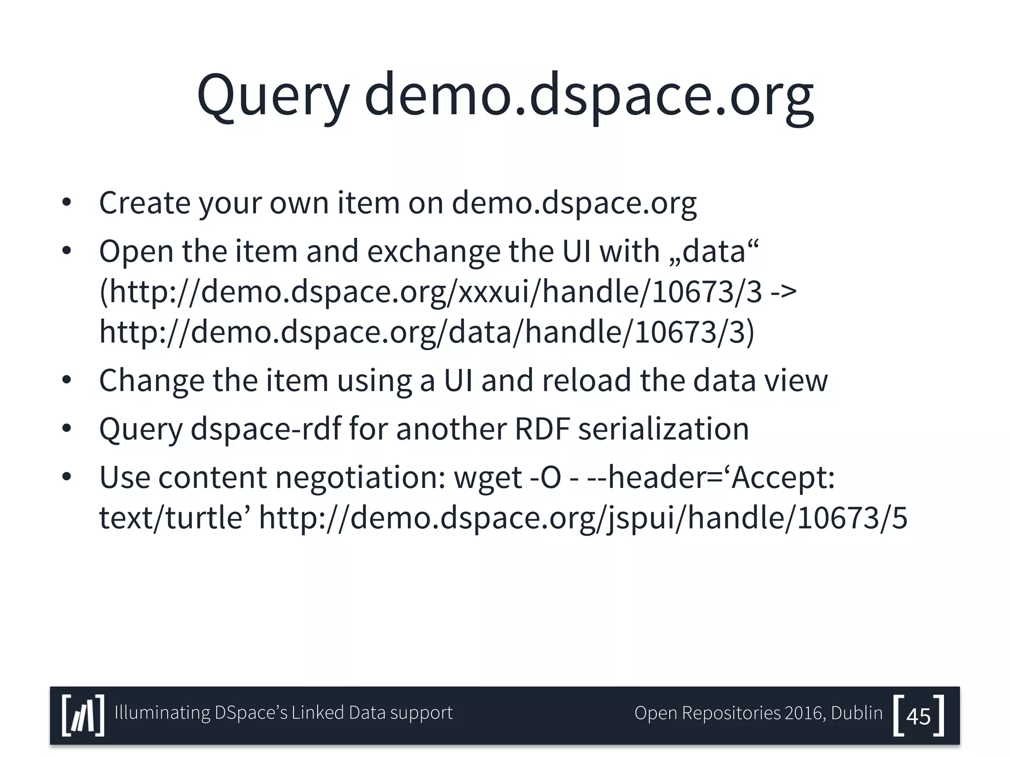 Query demo.dspace.org
• Create your own item on demo.dspace.org
• Open the item and exchange the UI with „data“
(http://demo.dspace.org/xxxui/handle/10673/3 ->
http://demo.dspace.org/data/handle/10673/3)
• Change the item using a UI and reload the data view
• Query dspace-rdf for another RDF serialization
• Use content negotiation: wget -O - --header=‘Accept:
text/turtle’ http://demo.dspace.org/jspui/handle/10673/5
45Illuminating DSpace’s Linked Data support Open Repositories 2016, Dublin
 