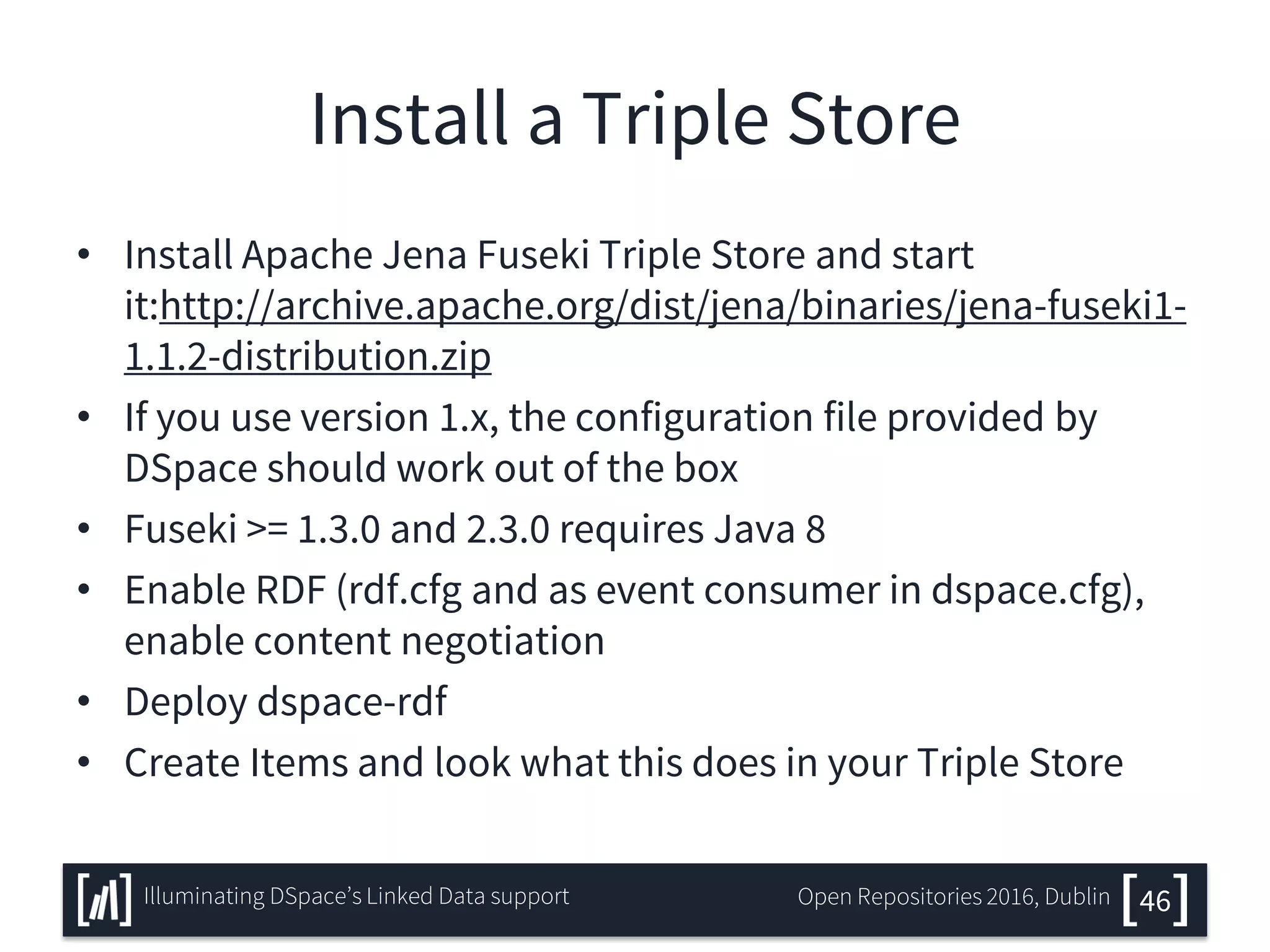 Install a Triple Store
• Install Apache Jena Fuseki Triple Store and start
it:http://archive.apache.org/dist/jena/binaries/jena-fuseki1-
1.1.2-distribution.zip
• If you use version 1.x, the configuration file provided by
DSpace should work out of the box
• Fuseki >= 1.3.0 and 2.3.0 requires Java 8
• Enable RDF (rdf.cfg and as event consumer in dspace.cfg),
enable content negotiation
• Deploy dspace-rdf
• Create Items and look what this does in your Triple Store
46Illuminating DSpace’s Linked Data support Open Repositories 2016, Dublin
 