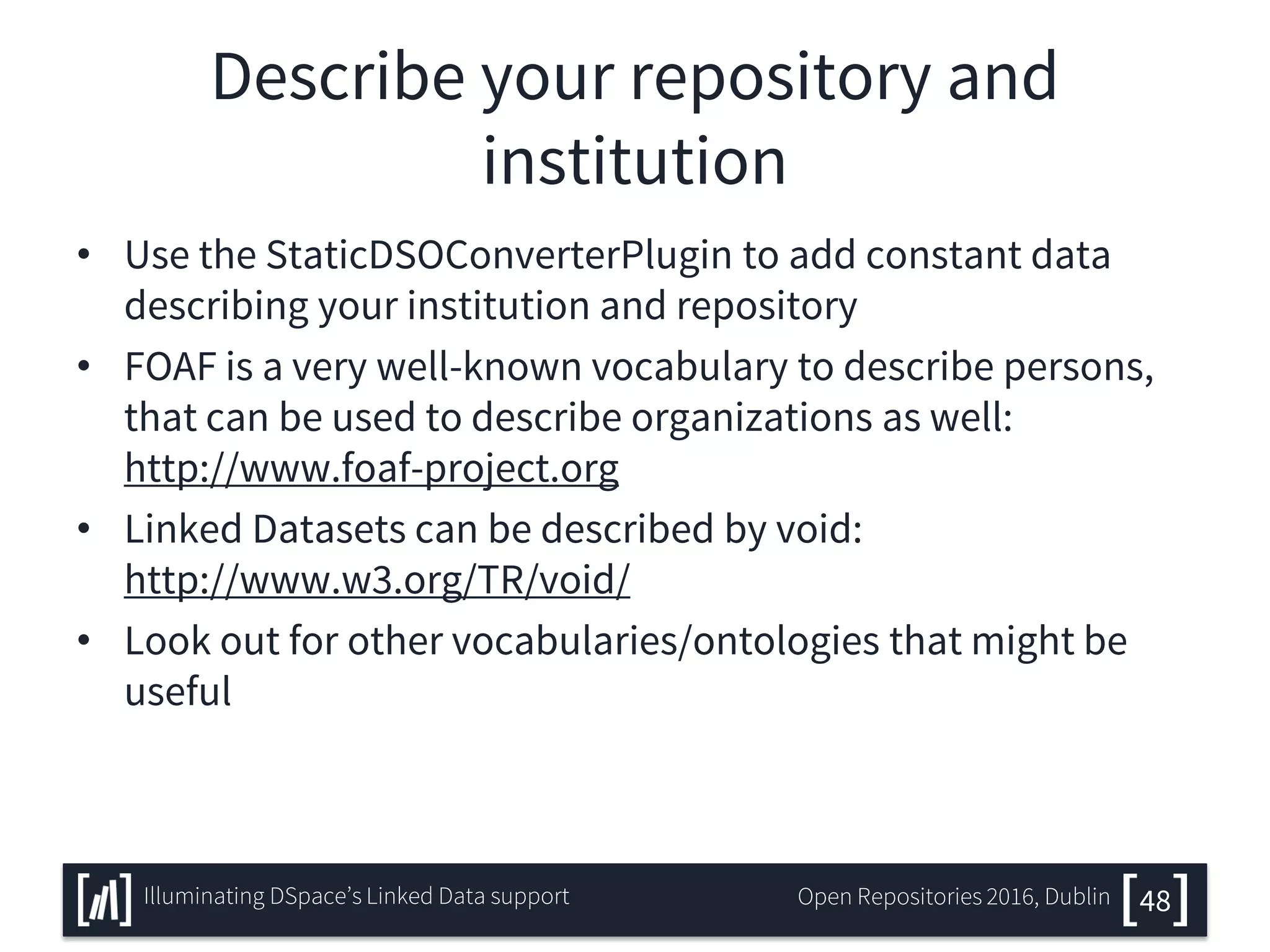 Describe your repository and
institution
• Use the StaticDSOConverterPlugin to add constant data
describing your institution and repository
• FOAF is a very well-known vocabulary to describe persons,
that can be used to describe organizations as well:
http://www.foaf-project.org
• Linked Datasets can be described by void:
http://www.w3.org/TR/void/
• Look out for other vocabularies/ontologies that might be
useful
48Illuminating DSpace’s Linked Data support Open Repositories 2016, Dublin
 