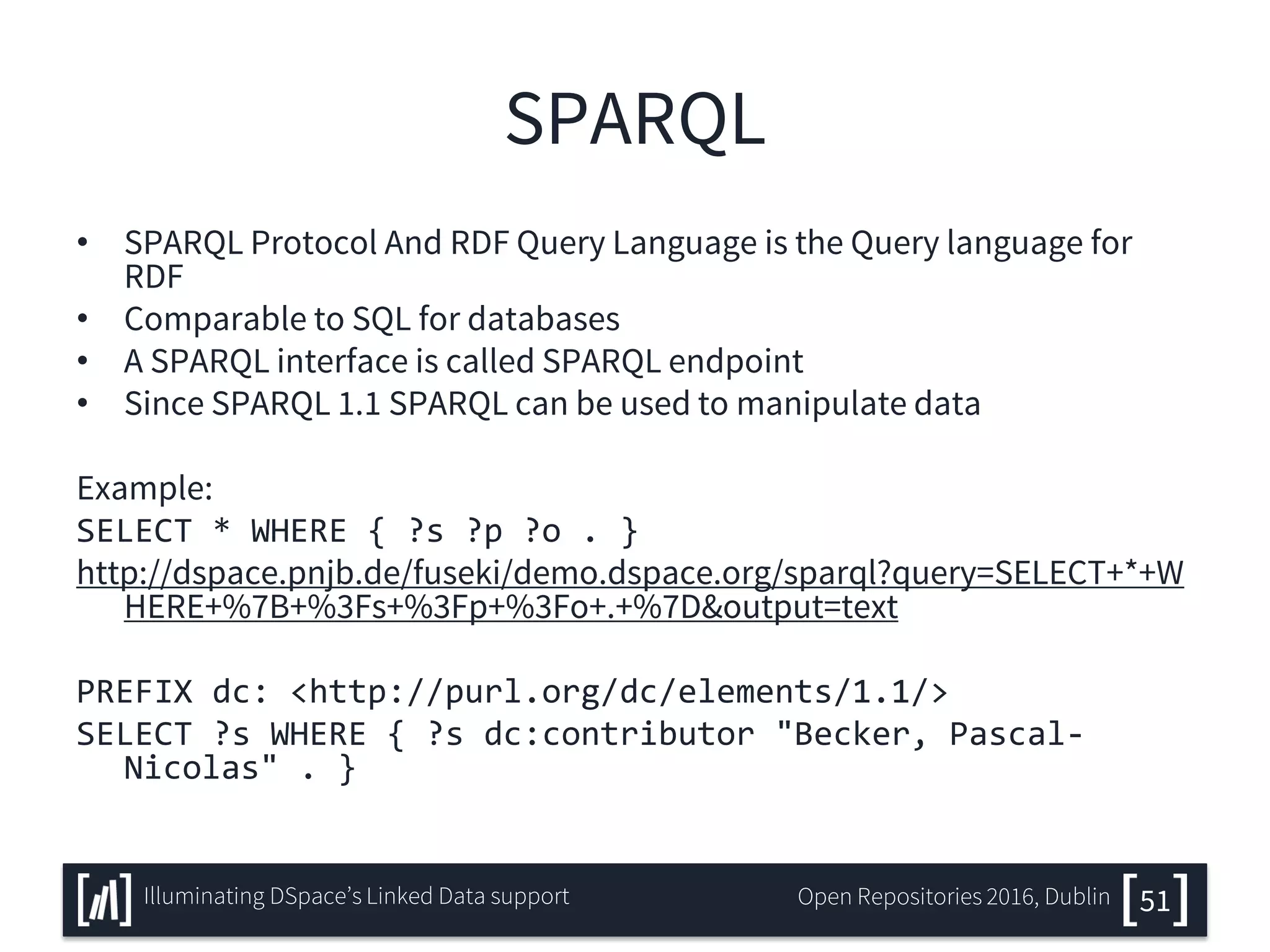 SPARQL
• SPARQL Protocol And RDF Query Language is the Query language for
RDF
• Comparable to SQL for databases
• A SPARQL interface is called SPARQL endpoint
• Since SPARQL 1.1 SPARQL can be used to manipulate data
Example:
SELECT * WHERE { ?s ?p ?o . }
http://dspace.pnjb.de/fuseki/demo.dspace.org/sparql?query=SELECT+*+W
HERE+%7B+%3Fs+%3Fp+%3Fo+.+%7D&output=text
PREFIX dc: <http://purl.org/dc/elements/1.1/>
SELECT ?s WHERE { ?s dc:contributor "Becker, Pascal-
Nicolas" . }
51Illuminating DSpace’s Linked Data support Open Repositories 2016, Dublin
 