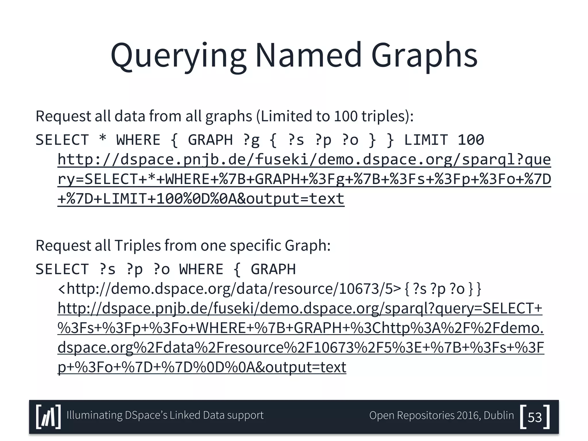 Querying Named Graphs
Request all data from all graphs (Limited to 100 triples):
SELECT * WHERE { GRAPH ?g { ?s ?p ?o } } LIMIT 100
http://dspace.pnjb.de/fuseki/demo.dspace.org/sparql?que
ry=SELECT+*+WHERE+%7B+GRAPH+%3Fg+%7B+%3Fs+%3Fp+%3Fo+%7D
+%7D+LIMIT+100%0D%0A&output=text
Request all Triples from one specific Graph:
SELECT ?s ?p ?o WHERE { GRAPH
<http://demo.dspace.org/data/resource/10673/5> { ?s ?p ?o } }
http://dspace.pnjb.de/fuseki/demo.dspace.org/sparql?query=SELECT+
%3Fs+%3Fp+%3Fo+WHERE+%7B+GRAPH+%3Chttp%3A%2F%2Fdemo.
dspace.org%2Fdata%2Fresource%2F10673%2F5%3E+%7B+%3Fs+%3F
p+%3Fo+%7D+%7D%0D%0A&output=text
53Illuminating DSpace’s Linked Data support Open Repositories 2016, Dublin
 
