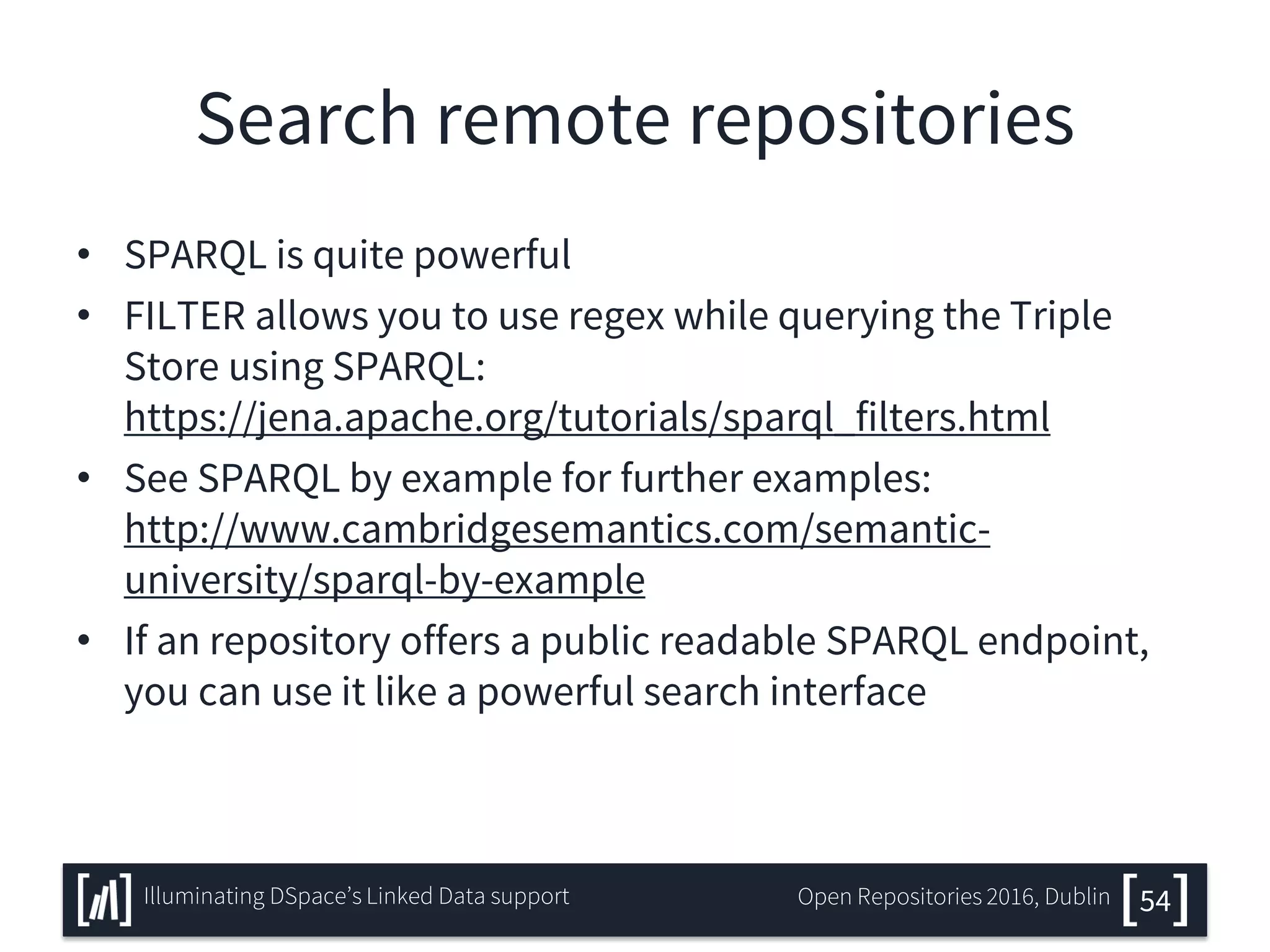Search remote repositories
• SPARQL is quite powerful
• FILTER allows you to use regex while querying the Triple
Store using SPARQL:
https://jena.apache.org/tutorials/sparql_filters.html
• See SPARQL by example for further examples:
http://www.cambridgesemantics.com/semantic-
university/sparql-by-example
• If an repository offers a public readable SPARQL endpoint,
you can use it like a powerful search interface
54Illuminating DSpace’s Linked Data support Open Repositories 2016, Dublin
 