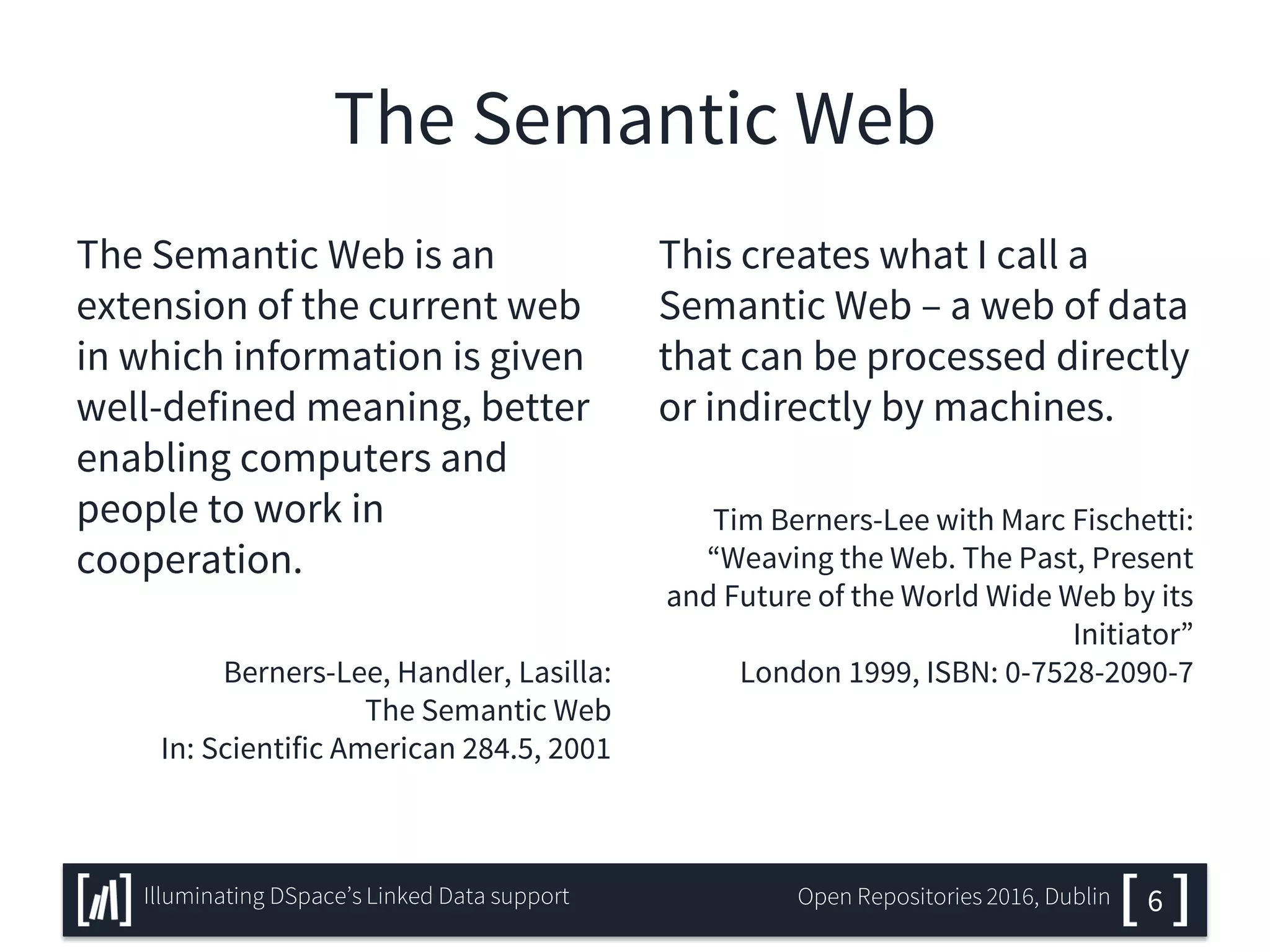 The Semantic Web
The Semantic Web is an
extension of the current web
in which information is given
well-defined meaning, better
enabling computers and
people to work in
cooperation.
Berners-Lee, Handler, Lasilla:
The Semantic Web
In: Scientific American 284.5, 2001
This creates what I call a
Semantic Web – a web of data
that can be processed directly
or indirectly by machines.
Tim Berners-Lee with Marc Fischetti:
“Weaving the Web. The Past, Present
and Future of the World Wide Web by its
Initiator”
London 1999, ISBN: 0-7528-2090-7
6Illuminating DSpace’s Linked Data support Open Repositories 2016, Dublin
 