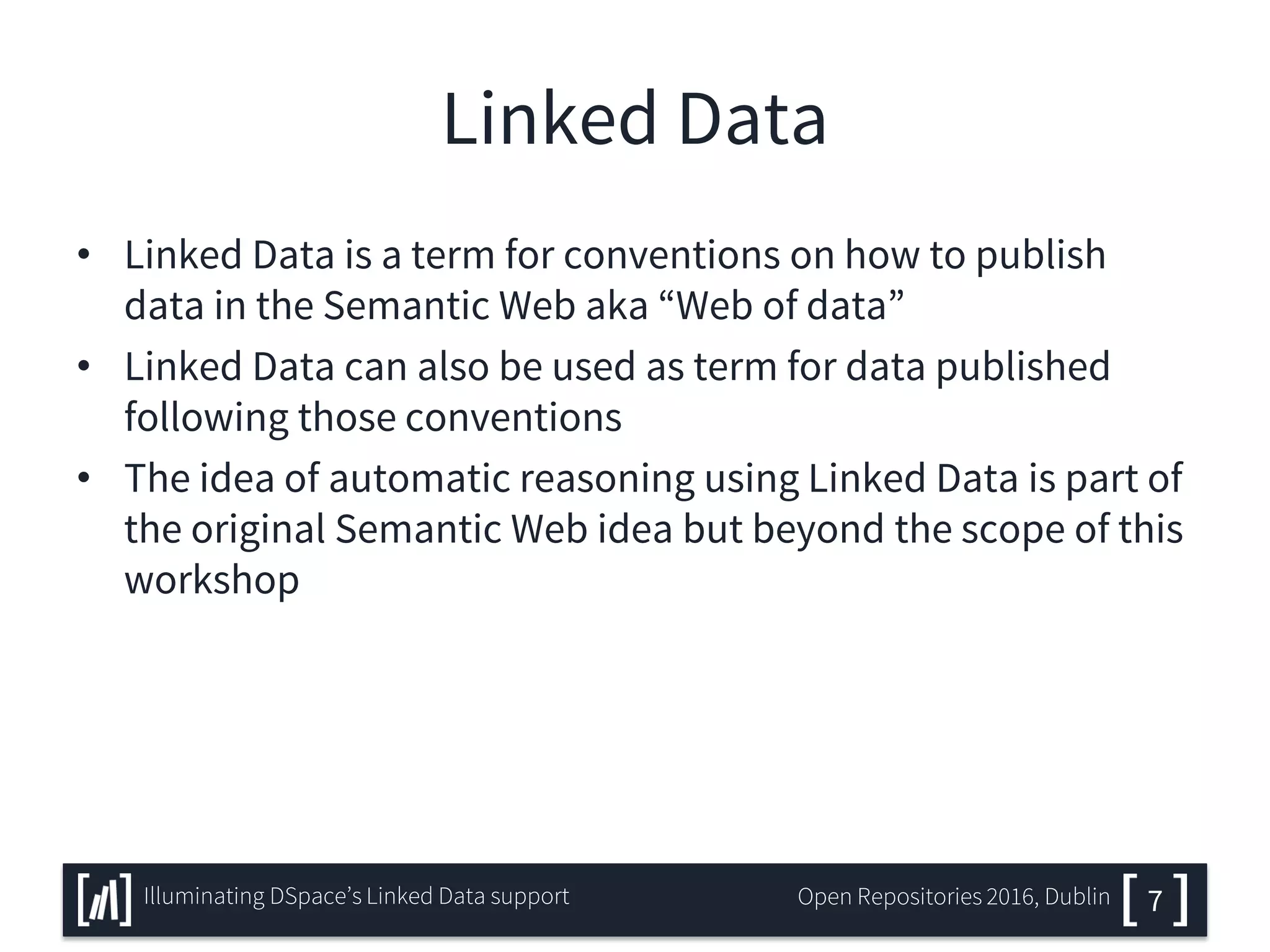 Linked Data
• Linked Data is a term for conventions on how to publish
data in the Semantic Web aka “Web of data”
• Linked Data can also be used as term for data published
following those conventions
• The idea of automatic reasoning using Linked Data is part of
the original Semantic Web idea but beyond the scope of this
workshop
7Illuminating DSpace’s Linked Data support Open Repositories 2016, Dublin
 