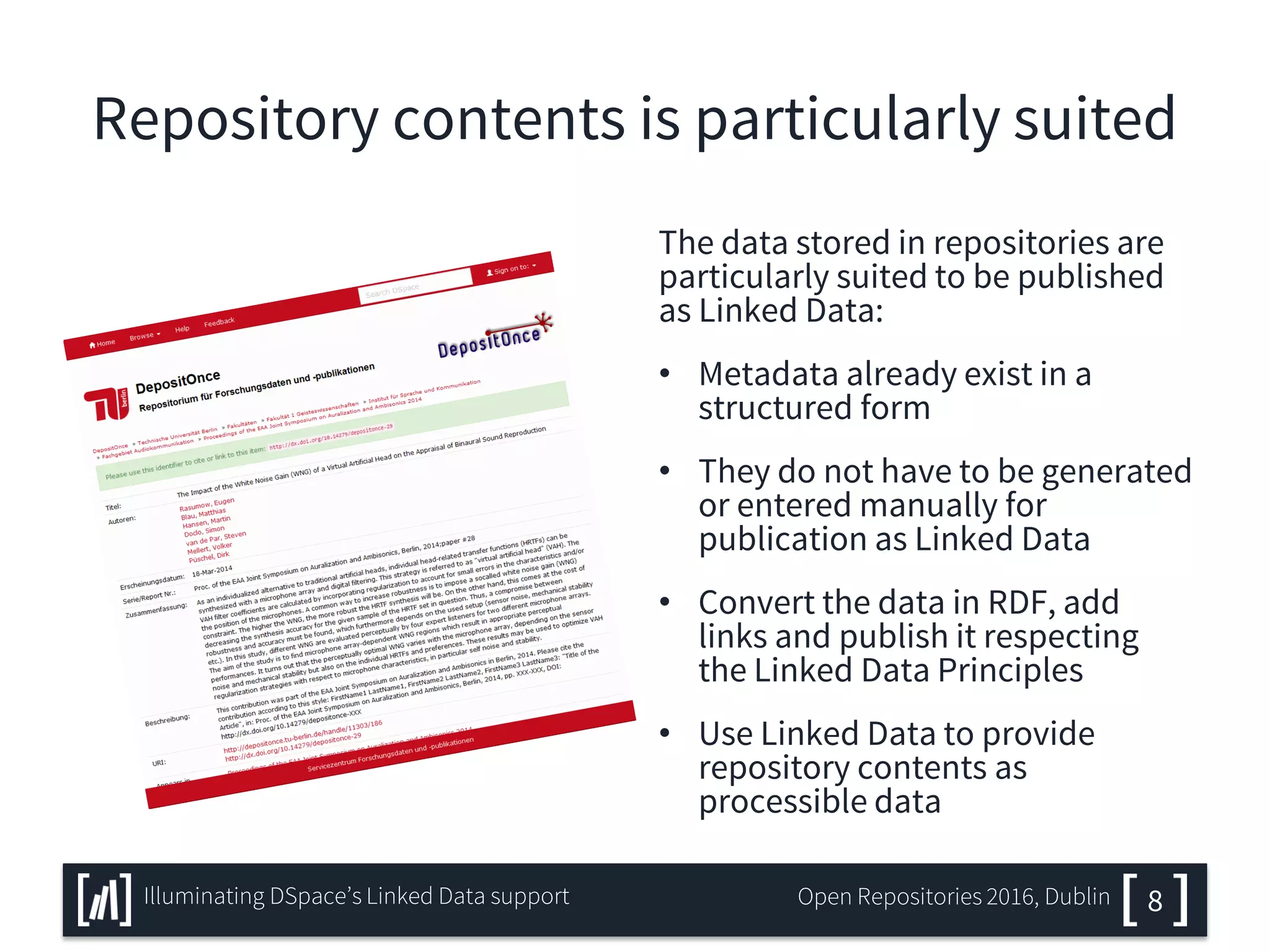 Repository contents is particularly suited
The data stored in repositories are
particularly suited to be published
as Linked Data:
• Metadata already exist in a
structured form
• They do not have to be generated
or entered manually for
publication as Linked Data
• Convert the data in RDF, add
links and publish it respecting
the Linked Data Principles
• Use Linked Data to provide
repository contents as
processible data
8Illuminating DSpace’s Linked Data support Open Repositories 2016, Dublin
 