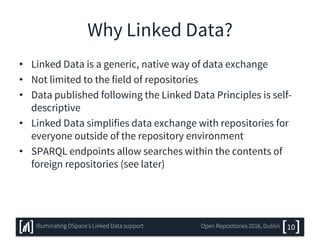 Why Linked Data?
• Linked Data is a generic, native way of data exchange
• Not limited to the field of repositories
• Data published following the Linked Data Principles is self-
descriptive
• Linked Data simplifies data exchange with repositories for
everyone outside of the repository environment
• SPARQL endpoints allow searches within the contents of
foreign repositories (see later)
10Illuminating DSpace’s Linked Data support Open Repositories 2016, Dublin
 