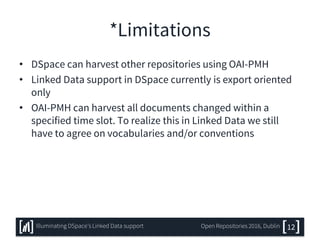 *Limitations
• DSpace can harvest other repositories using OAI-PMH
• Linked Data support in DSpace currently is export oriented
only
• OAI-PMH can harvest all documents changed within a
specified time slot. To realize this in Linked Data we still
have to agree on vocabularies and/or conventions
12Illuminating DSpace’s Linked Data support Open Repositories 2016, Dublin
 