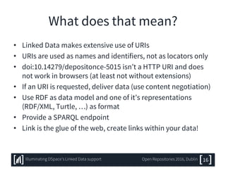 What does that mean?
• Linked Data makes extensive use of URIs
• URIs are used as names and identifiers, not as locators only
• doi:10.14279/depositonce-5015 isn’t a HTTP URI and does
not work in browsers (at least not without extensions)
• If an URI is requested, deliver data (use content negotiation)
• Use RDF as data model and one of it’s representations
(RDF/XML, Turtle, …) as format
• Provide a SPARQL endpoint
• Link is the glue of the web, create links within your data!
16Illuminating DSpace’s Linked Data support Open Repositories 2016, Dublin
 