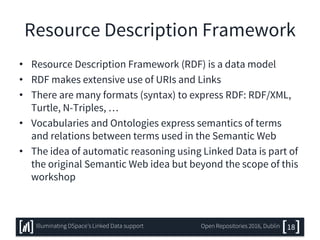 Resource Description Framework
• Resource Description Framework (RDF) is a data model
• RDF makes extensive use of URIs and Links
• There are many formats (syntax) to express RDF: RDF/XML,
Turtle, N-Triples, …
• Vocabularies and Ontologies express semantics of terms
and relations between terms used in the Semantic Web
• The idea of automatic reasoning using Linked Data is part of
the original Semantic Web idea but beyond the scope of this
workshop
18Illuminating DSpace’s Linked Data support Open Repositories 2016, Dublin
 