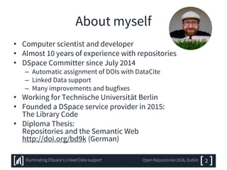 About myself
• Computer scientist and developer
• Almost 10 years of experience with repositories
• DSpace Committer since July 2014
– Automatic assignment of DOIs with DataCite
– Linked Data support
– Many improvements and bugfixes
• Working for Technische Universität Berlin
• Founded a DSpace service provider in 2015:
The Library Code
• Diploma Thesis:
Repositories and the Semantic Web
http://doi.org/bd9k (German)
2Illuminating DSpace’s Linked Data support Open Repositories 2016, Dublin
 
