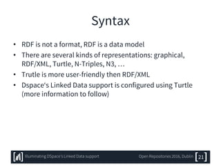 Syntax
• RDF is not a format, RDF is a data model
• There are several kinds of representations: graphical,
RDF/XML, Turtle, N-Triples, N3, …
• Trutle is more user-friendly then RDF/XML
• Dspace‘s Linked Data support is configured using Turtle
(more information to follow)
21Illuminating DSpace’s Linked Data support Open Repositories 2016, Dublin
 