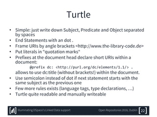 Turtle
• Simple: just write down Subject, Predicate and Object separated
by spaces
• End Statements with an dot .
• Frame URIs by angle brackets <http://www.the-library-code.de>
• Put literals in “quotation marks“
• Prefixes at the document head declare short URIs within a
document:
@prefix dc: <http://purl.org/dc/elements/1.1/> .
allows to use dc:title (without brackets!) within the document.
• Use semicolon instead of dot if next statement starts with the
same subject as the previous one
• Few more rules exists (language tags, type declarations, …)
• Turtle quite readable and manually writeable
22Illuminating DSpace’s Linked Data support Open Repositories 2016, Dublin
 