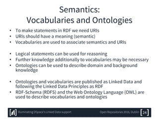 Semantics:
Vocabularies and Ontologies
• To make statements in RDF we need URIs
• URIs should have a meaning (semantic)
• Vocabularies are used to associate semantics and URIs
• Logical statements can be used for reasoning
• Further knowledge additionally to vocabularies may be necessary
• Ontologies can be used to describe domain and background
knowledge
• Ontologies and vocabularies are published as Linked Data and
following the Linked Data Principles as RDF
• RDF-Schema (RDFS) and the Web Ontology Language (OWL) are
used to describe vocabularies and ontologies
24Illuminating DSpace’s Linked Data support Open Repositories 2016, Dublin
 