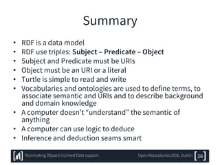 Summary
• RDF is a data model
• RDF use triples: Subject – Predicate – Object
• Subject and Predicate must be URIs
• Object must be an URI or a literal
• Turtle is simple to read and write
• Vocabularies and ontologies are used to define terms, to
associate semantic and URIs and to describe background
and domain knowledge
• A computer doesn’t “understand” the semantic of
anything
• A computer can use logic to deduce
• Inference and deduction seams smart
26Illuminating DSpace’s Linked Data support Open Repositories 2016, Dublin
 