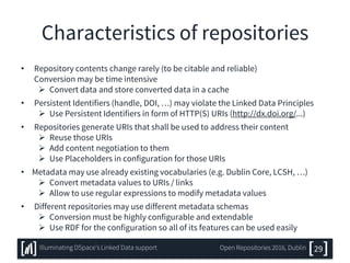 Characteristics of repositories
• Repository contents change rarely (to be citable and reliable)
Conversion may be time intensive
 Convert data and store converted data in a cache
• Persistent Identifiers (handle, DOI, …) may violate the Linked Data Principles
 Use Persistent Identifiers in form of HTTP(S) URIs (http://dx.doi.org/...)
• Repositories generate URIs that shall be used to address their content
 Reuse those URIs
 Add content negotiation to them
 Use Placeholders in configuration for those URIs
• Metadata may use already existing vocabularies (e.g. Dublin Core, LCSH, …)
 Convert metadata values to URIs / links
 Allow to use regular expressions to modify metadata values
• Different repositories may use different metadata schemas
 Conversion must be highly configurable and extendable
 Use RDF for the configuration so all of its features can be used easily
29Illuminating DSpace’s Linked Data support Open Repositories 2016, Dublin
 