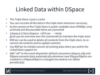 Linked Data within DSpace
• The Triple Store is just a cache
• You can recreate all the data in the triple store whenever necessary
• As the content of the Triple Store is public readable (over SPARQL) only
archived and discoverable Items are converted
• [dspace]/bin/dspace rdfizer --help
gives you an overview over the commands to maintain the triple store
• RDFizer can be used to delete all contents from the triple store, to re-
convert all contents and to update contents
• Use RDFizer to initially convert all existing data when you switch the
Linked Data support on
• Add “rdf” to the event.dispatcher.default.consumers (dspace.cfg) and
DSpace converts data automatically whenever new DSpaceObjects are
created or a DSpaceObject is changed (no need to run rdfizer
periodically)
30Illuminating DSpace’s Linked Data support Open Repositories 2016, Dublin
 