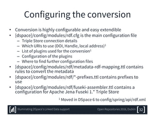 Configuring the conversion
• Conversion is highly configurable and easy extendible
• [dspace]/config/modules/rdf.cfg is the main configuration file
– Triple Store connection details
– Which URIs to use (DOI, Handle, local address)1
– List of plugins used for the conversion1
– Configuration of the plugins
– Where to find further configuration files
• [dspace]/config/modules/rdf/metadata-rdf-mapping.ttl contains
rules to convert the metadata
• [dspace]/config/modules/rdf/*-prefixes.ttl contains prefixes to
use
• [dspace]/config/modules/rdf/fuseki-assembler.ttl contains a
configuration for Apache Jena Fuseki 1.* Triple Store
1 Moved in DSpace 6 to config/spring/api/rdf.xml
32Illuminating DSpace’s Linked Data support Open Repositories 2016, Dublin
 