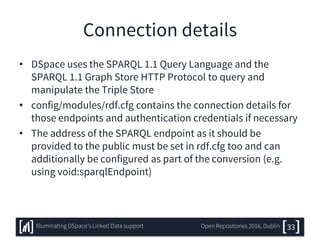 Connection details
• DSpace uses the SPARQL 1.1 Query Language and the
SPARQL 1.1 Graph Store HTTP Protocol to query and
manipulate the Triple Store
• config/modules/rdf.cfg contains the connection details for
those endpoints and authentication credentials if necessary
• The address of the SPARQL endpoint as it should be
provided to the public must be set in rdf.cfg too and can
additionally be configured as part of the conversion (e.g.
using void:sparqlEndpoint)
33Illuminating DSpace’s Linked Data support Open Repositories 2016, Dublin
 