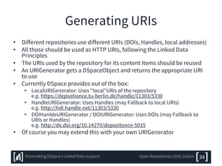 Generating URIs
• Different repositories use different URIs (DOIs, Handles, local addresses)
• All those should be used as HTTP URIs, following the Linked Data
Principles
• The URIs used by the repository for its content Items should be reused
• An URIGenerator gets a DSpaceObject and returns the appropriate URI
to use
• Currently DSpace provides out of the box:
• LocalURIGenerator: Uses “local”URIs of the repository
e.g. https://depsotionce.tu-berlin.de/handle/11303/5330
• HandleURIGenerator: Uses Handles (may Fallback to local URIs)
e.g. http://hdl.handle.net/11303/5330
• DOIHanldeURIGenerator / DOIURIGenerator: Uses DOIs (may Fallback to
URIs or Handles)
e.g. http://dx.doi.org/10.14279/depositonce-5015
• Of course you may extend this with your own URIGenerator
34Illuminating DSpace’s Linked Data support Open Repositories 2016, Dublin
 