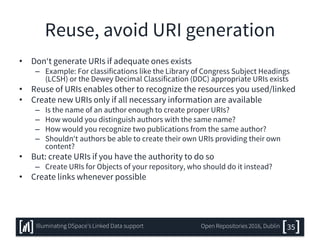 Reuse, avoid URI generation
• Don‘t generate URIs if adequate ones exists
– Example: For classifications like the Library of Congress Subject Headings
(LCSH) or the Dewey Decimal Classification (DDC) appropriate URIs exists
• Reuse of URIs enables other to recognize the resources you used/linked
• Create new URIs only if all necessary information are available
– Is the name of an author enough to create proper URIs?
– How would you distinguish authors with the same name?
– How would you recognize two publications from the same author?
– Shouldn‘t authors be able to create their own URIs providing their own
content?
• But: create URIs if you have the authority to do so
– Create URIs for Objects of your repository, who should do it instead?
• Create links whenever possible
35Illuminating DSpace’s Linked Data support Open Repositories 2016, Dublin
 