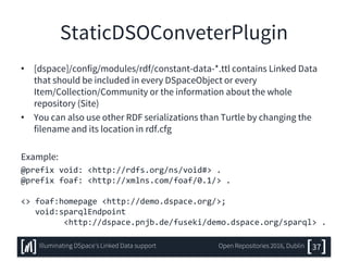 StaticDSOConveterPlugin
• [dspace]/config/modules/rdf/constant-data-*.ttl contains Linked Data
that should be included in every DSpaceObject or every
Item/Collection/Community or the information about the whole
repository (Site)
• You can also use other RDF serializations than Turtle by changing the
filename and its location in rdf.cfg
Example:
@prefix void: <http://rdfs.org/ns/void#> .
@prefix foaf: <http://xmlns.com/foaf/0.1/> .
<> foaf:homepage <http://demo.dspace.org/>;
void:sparqlEndpoint
<http://dspace.pnjb.de/fuseki/demo.dspace.org/sparql> .
37Illuminating DSpace’s Linked Data support Open Repositories 2016, Dublin
 