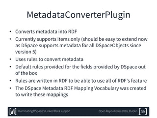 MetadataConverterPlugin
• Converts metadata into RDF
• Currently supports items only (should be easy to extend now
as DSpace supports metadata for all DSpaceObjects since
version 5)
• Uses rules to convert metadata
• Default rules provided for the fields provided by DSpace out
of the box
• Rules are written in RDF to be able to use all of RDF’s feature
• The DSpace Metadata RDF Mapping Vocabulary was created
to write these mappings
39Illuminating DSpace’s Linked Data support Open Repositories 2016, Dublin
 